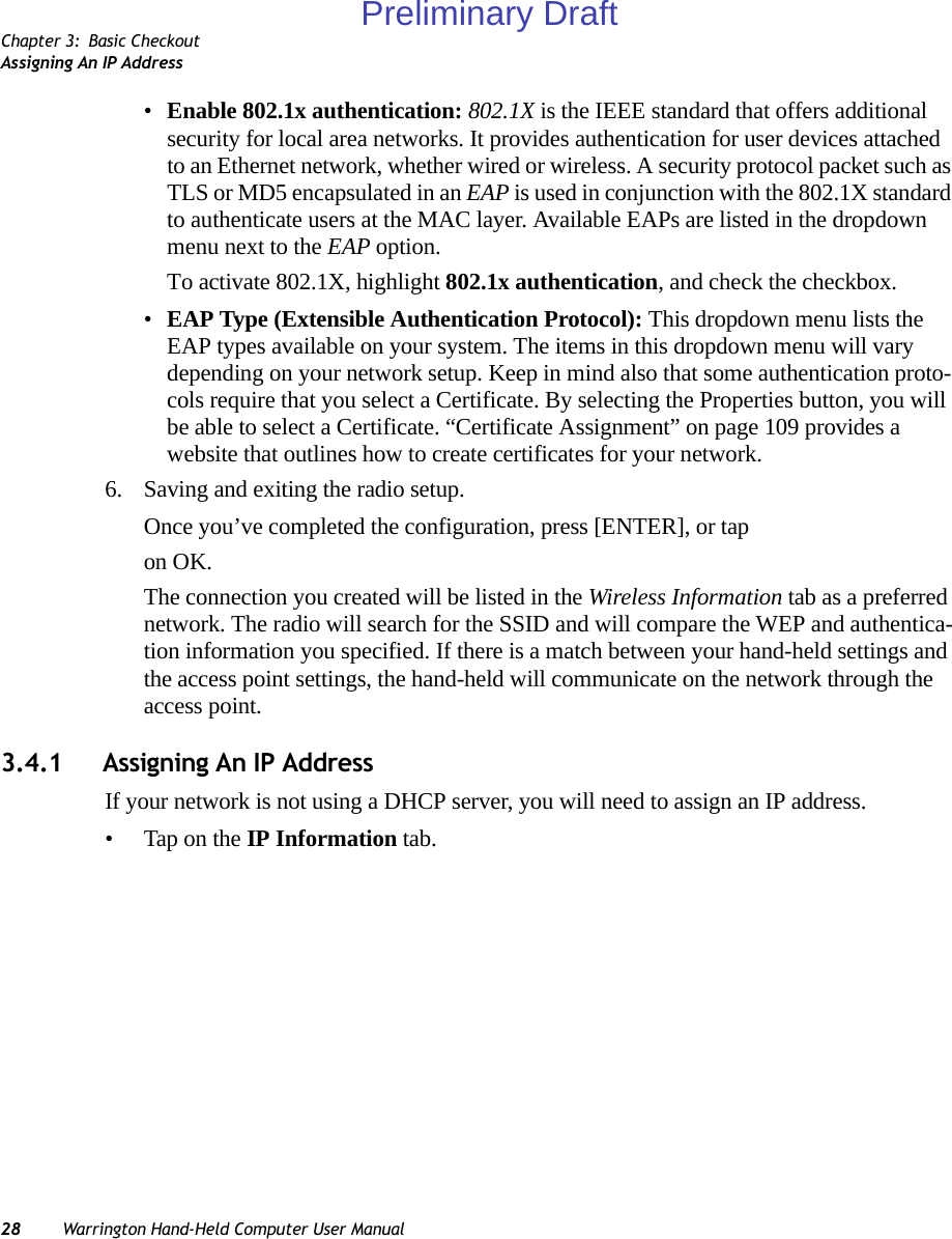 Chapter 3: Basic CheckoutAssigning An IP Address28 Warrington Hand-Held Computer User Manual•Enable 802.1x authentication: 802.1X is the IEEE standard that offers additional security for local area networks. It provides authentication for user devices attached to an Ethernet network, whether wired or wireless. A security protocol packet such as TLS or MD5 encapsulated in an EAP is used in conjunction with the 802.1X standard to authenticate users at the MAC layer. Available EAPs are listed in the dropdown menu next to the EAP option.To activate 802.1X, highlight 802.1x authentication, and check the checkbox.•EAP Type (Extensible Authentication Protocol): This dropdown menu lists the EAP types available on your system. The items in this dropdown menu will vary depending on your network setup. Keep in mind also that some authentication proto-cols require that you select a Certificate. By selecting the Properties button, you will be able to select a Certificate. “Certificate Assignment” on page 109 provides a website that outlines how to create certificates for your network.6. Saving and exiting the radio setup.Once you’ve completed the configuration, press [ENTER], or tap on OK.The connection you created will be listed in the Wireless Information tab as a preferred network. The radio will search for the SSID and will compare the WEP and authentica-tion information you specified. If there is a match between your hand-held settings and the access point settings, the hand-held will communicate on the network through the access point.3.4.1 Assigning An IP AddressIf your network is not using a DHCP server, you will need to assign an IP address.• Tap on the IP Information tab.Preliminary Draft