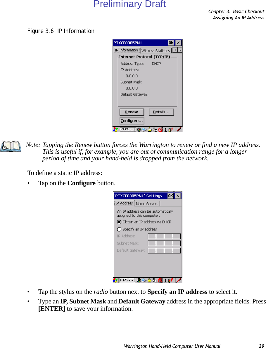 Chapter 3: Basic CheckoutAssigning An IP AddressWarrington Hand-Held Computer User Manual 29Figure 3.6  IP InformationTo define a static IP address:• Tap on the Configure button.• Tap the stylus on the radio button next to Specify an IP address to select it.• Type an IP, Subnet Mask and Default Gateway address in the appropriate fields. Press [ENTER] to save your information.Note: Tapping the Renew button forces the Warrington to renew or find a new IP address. This is useful if, for example, you are out of communication range for a longer period of time and your hand-held is dropped from the network.Preliminary Draft