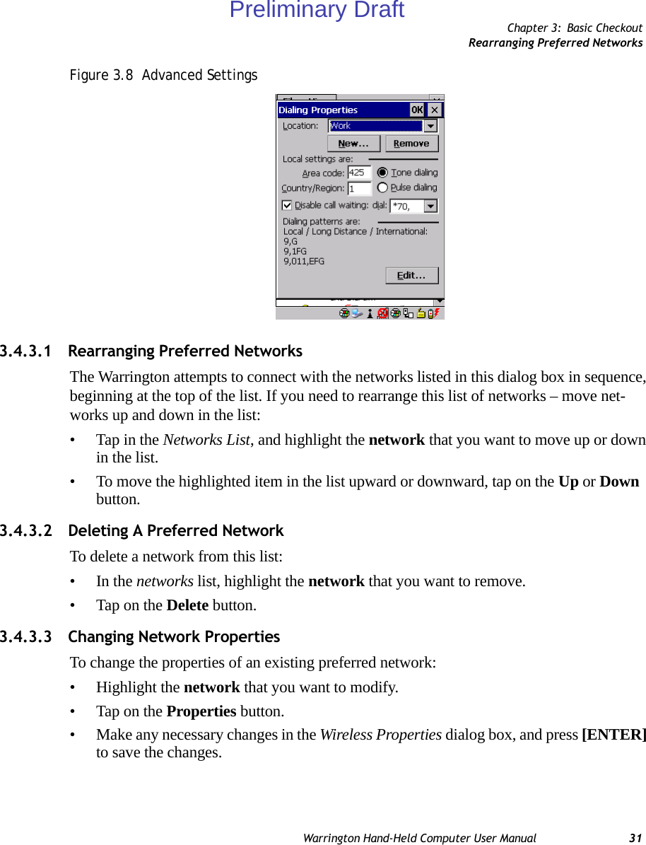 Chapter 3: Basic CheckoutRearranging Preferred NetworksWarrington Hand-Held Computer User Manual 31Figure 3.8  Advanced Settings3.4.3.1 Rearranging Preferred NetworksThe Warrington attempts to connect with the networks listed in this dialog box in sequence, beginning at the top of the list. If you need to rearrange this list of networks – move net-works up and down in the list:• Tap in the Networks List, and highlight the network that you want to move up or down in the list.• To move the highlighted item in the list upward or downward, tap on the Up or Down button.3.4.3.2 Deleting A Preferred NetworkTo delete a network from this list:•In the networks list, highlight the network that you want to remove.• Tap on the Delete button.3.4.3.3 Changing Network PropertiesTo change the properties of an existing preferred network:• Highlight the network that you want to modify.• Tap on the Properties button.• Make any necessary changes in the Wireless Properties dialog box, and press [ENTER] to save the changes.Preliminary Draft