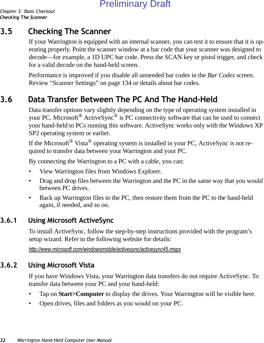 Chapter 3: Basic CheckoutChecking The Scanner32 Warrington Hand-Held Computer User Manual3.5 Checking The ScannerIf your Warrington is equipped with an internal scanner, you can test it to ensure that it is op-erating properly. Point the scanner window at a bar code that your scanner was designed to decode—for example, a 1D UPC bar code. Press the SCAN key or pistol trigger, and check for a valid decode on the hand-held screen.Performance is improved if you disable all unneeded bar codes in the Bar Codes screen. Review “Scanner Settings” on page 134 or details about bar codes.3.6 Data Transfer Between The PC And The Hand-HeldData transfer options vary slightly depending on the type of operating system installed in your PC. Microsoft® ActiveSync® is PC connectivity software that can be used to connect your hand-held to PCs running this software. ActiveSync works only with the Windows XP SP2 operating system or earlier.If the Microsoft® Vista® operating system is installed in your PC, ActiveSync is not re-quired to transfer data between your Warrington and your PC.By connecting the Warrington to a PC with a cable, you can:• View Warrington files from Windows Explorer.• Drag and drop files between the Warrington and the PC in the same way that you would between PC drives.• Back up Warrington files to the PC, then restore them from the PC to the hand-held again, if needed, and so on.3.6.1 Using Microsoft ActiveSyncTo install ActiveSync, follow the step-by-step instructions provided with the program’s setup wizard. Refer to the following website for details: http://www.microsoft.com/windowsmobile/activesync/activesync45.mspx3.6.2 Using Microsoft VistaIf you have Windows Vista, your Warrington data transfers do not require ActiveSync. To transfer data between your PC and your hand-held:• Tap on Start&gt;Computer to display the drives. Your Warrington will be visible here.• Open drives, files and folders as you would on your PC.Preliminary Draft