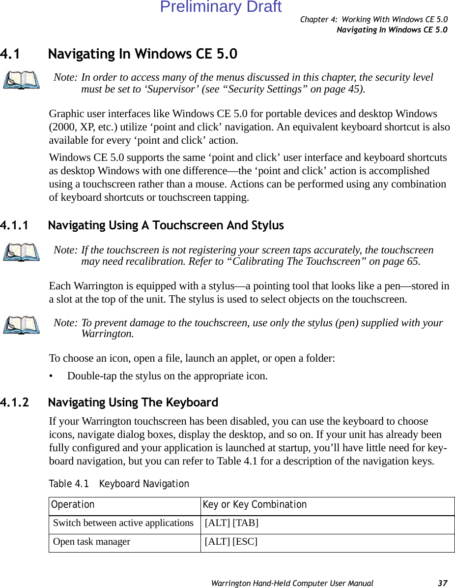 Chapter 4: Working With Windows CE 5.0Navigating In Windows CE 5.0Warrington Hand-Held Computer User Manual 374.1 Navigating In Windows CE 5.0 Graphic user interfaces like Windows CE 5.0 for portable devices and desktop Windows (2000, XP, etc.) utilize ‘point and click’ navigation. An equivalent keyboard shortcut is also available for every ‘point and click’ action.Windows CE 5.0 supports the same ‘point and click’ user interface and keyboard shortcuts as desktop Windows with one difference—the ‘point and click’ action is accomplished using a touchscreen rather than a mouse. Actions can be performed using any combination of keyboard shortcuts or touchscreen tapping. 4.1.1 Navigating Using A Touchscreen And StylusEach Warrington is equipped with a stylus—a pointing tool that looks like a pen—stored in a slot at the top of the unit. The stylus is used to select objects on the touchscreen.To choose an icon, open a file, launch an applet, or open a folder:• Double-tap the stylus on the appropriate icon.4.1.2 Navigating Using The KeyboardIf your Warrington touchscreen has been disabled, you can use the keyboard to choose icons, navigate dialog boxes, display the desktop, and so on. If your unit has already been fully configured and your application is launched at startup, you’ll have little need for key-board navigation, but you can refer to Table 4.1 for a description of the navigation keys.Note: In order to access many of the menus discussed in this chapter, the security level must be set to ‘Supervisor’ (see “Security Settings” on page 45).Note: If the touchscreen is not registering your screen taps accurately, the touchscreen may need recalibration. Refer to “Calibrating The Touchscreen” on page 65.Note: To prevent damage to the touchscreen, use only the stylus (pen) supplied with your Warrington.Table 4.1  Keyboard NavigationOperation Key or Key CombinationSwitch between active applications [ALT] [TAB]Open task manager [ALT] [ESC]Preliminary Draft