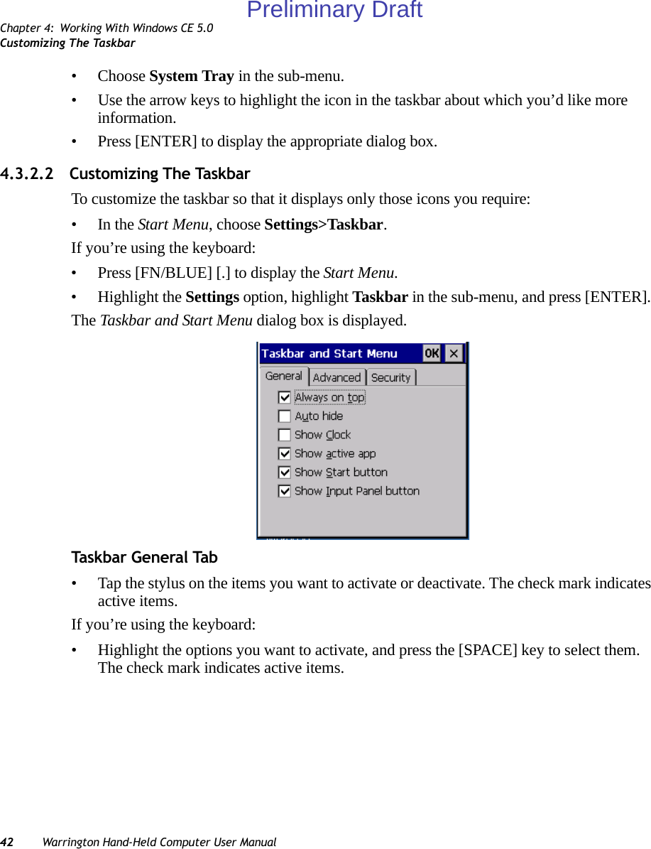 Chapter 4: Working With Windows CE 5.0Customizing The Taskbar42 Warrington Hand-Held Computer User Manual• Choose System Tray in the sub-menu. • Use the arrow keys to highlight the icon in the taskbar about which you’d like more information.• Press [ENTER] to display the appropriate dialog box.4.3.2.2 Customizing The TaskbarTo customize the taskbar so that it displays only those icons you require:•In the Start Menu, choose Settings&gt;Taskbar.If you’re using the keyboard:• Press [FN/BLUE] [.] to display the Start Menu.• Highlight the Settings option, highlight Taskbar in the sub-menu, and press [ENTER]. The Taskbar and Start Menu dialog box is displayed.Task bar G enera l Ta b• Tap the stylus on the items you want to activate or deactivate. The check mark indicates active items.If you’re using the keyboard:• Highlight the options you want to activate, and press the [SPACE] key to select them. The check mark indicates active items.Preliminary Draft