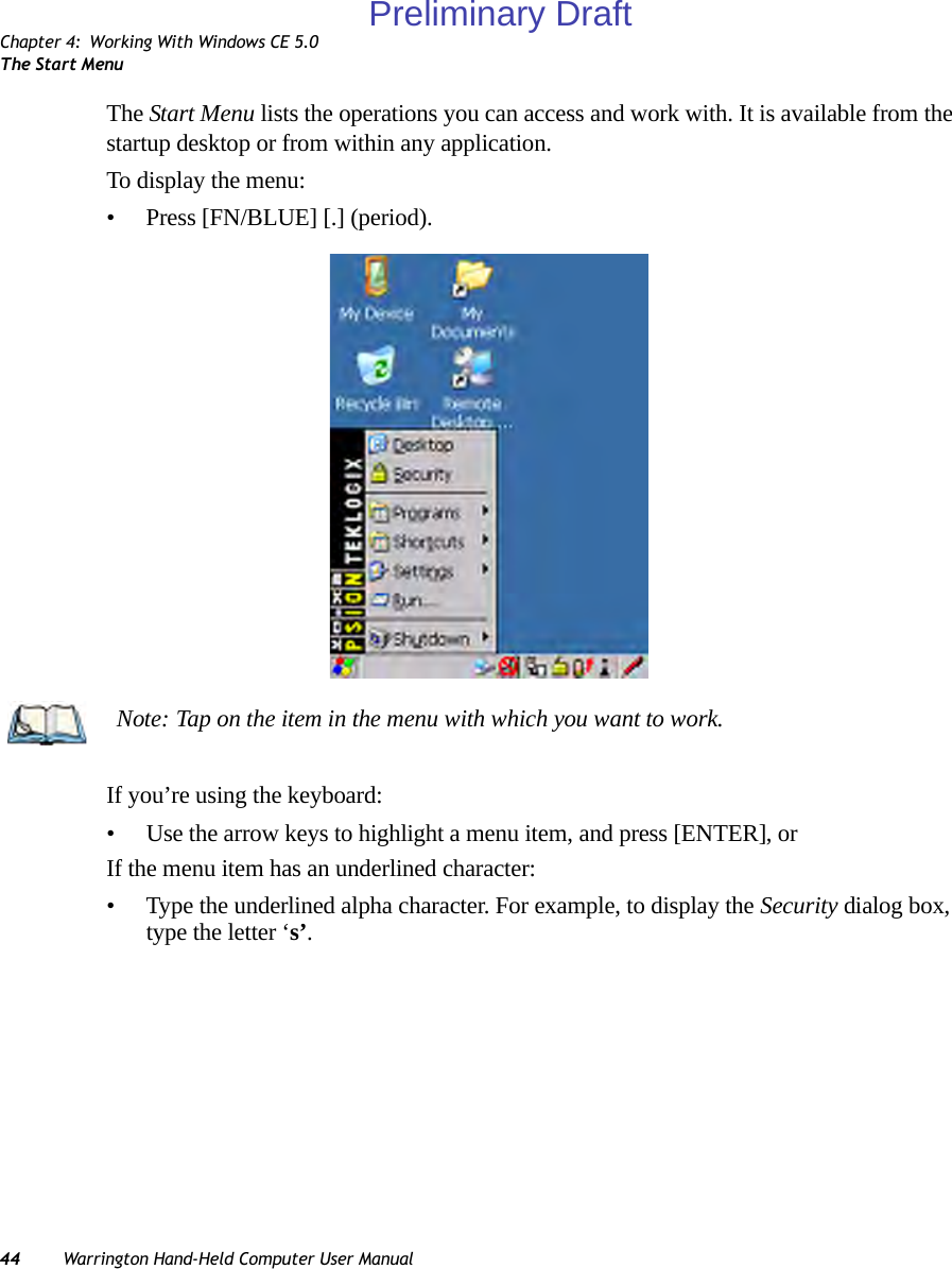 Chapter 4: Working With Windows CE 5.0The Start Menu44 Warrington Hand-Held Computer User ManualThe Start Menu lists the operations you can access and work with. It is available from the startup desktop or from within any application.To display the menu:• Press [FN/BLUE] [.] (period).If you’re using the keyboard:• Use the arrow keys to highlight a menu item, and press [ENTER], or If the menu item has an underlined character:• Type the underlined alpha character. For example, to display the Security dialog box, type the letter ‘s’.Note: Tap on the item in the menu with which you want to work.Preliminary Draft