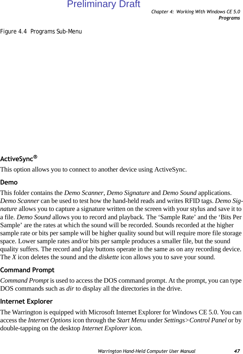 Chapter 4: Working With Windows CE 5.0ProgramsWarrington Hand-Held Computer User Manual 47Figure 4.4  Programs Sub-MenuActiveSync®This option allows you to connect to another device using ActiveSync.DemoThis folder contains the Demo Scanner, Demo Signature and Demo Sound applications. Demo Scanner can be used to test how the hand-held reads and writes RFID tags. Demo Sig-nature allows you to capture a signature written on the screen with your stylus and save it to a file. Demo Sound allows you to record and playback. The ‘Sample Rate’ and the ‘Bits Per Sample’ are the rates at which the sound will be recorded. Sounds recorded at the higher sample rate or bits per sample will be higher quality sound but will require more file storage space. Lower sample rates and/or bits per sample produces a smaller file, but the sound quality suffers. The record and play buttons operate in the same as on any recording device. The X icon deletes the sound and the diskette icon allows you to save your sound.Command PromptCommand Prompt is used to access the DOS command prompt. At the prompt, you can type DOS commands such as dir to display all the directories in the drive.Internet ExplorerThe Warrington is equipped with Microsoft Internet Explorer for Windows CE 5.0. You can access the Internet Options icon through the Start Menu under Settings&gt;Control Panel or by double-tapping on the desktop Internet Explorer icon.Preliminary Draft