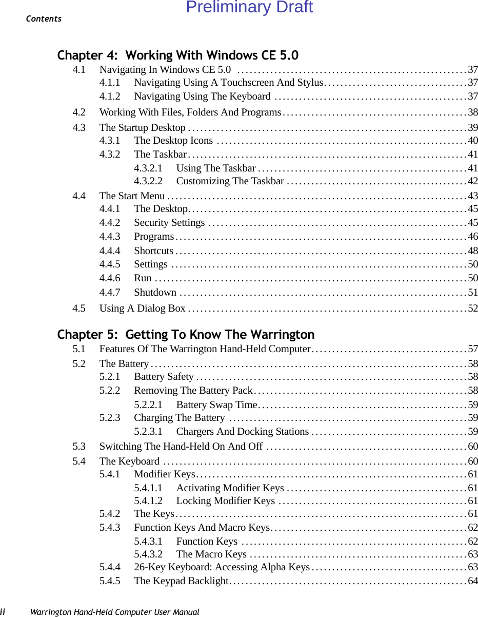 Contentsii Warrington Hand-Held Computer User ManualChapter 4:  Working With Windows CE 5.04.1 Navigating In Windows CE 5.0  ........................................................374.1.1 Navigating Using A Touchscreen And Stylus...................................374.1.2 Navigating Using The Keyboard ...............................................374.2 Working With Files, Folders And Programs.............................................384.3 The Startup Desktop....................................................................394.3.1 The Desktop Icons .............................................................404.3.2 The Taskbar....................................................................414.3.2.1 Using The Taskbar...................................................414.3.2.2 Customizing The Taskbar............................................424.4 The Start Menu.........................................................................434.4.1 The Desktop....................................................................454.4.2 Security Settings ...............................................................454.4.3 Programs.......................................................................464.4.4 Shortcuts.......................................................................484.4.5 Settings ........................................................................504.4.6 Run ............................................................................504.4.7 Shutdown......................................................................514.5 Using A Dialog Box....................................................................52Chapter 5:  Getting To Know The Warrington5.1 Features Of The Warrington Hand-Held Computer......................................575.2 The Battery.............................................................................585.2.1 Battery Safety..................................................................585.2.2 Removing The Battery Pack....................................................585.2.2.1 Battery Swap Time...................................................595.2.3 Charging The Battery ..........................................................595.2.3.1 Chargers And Docking Stations......................................595.3 Switching The Hand-Held On And Off .................................................605.4 The Keyboard ..........................................................................605.4.1 Modifier Keys..................................................................615.4.1.1 Activating Modifier Keys............................................615.4.1.2 Locking Modifier Keys ..............................................615.4.2 The Keys.......................................................................615.4.3 Function Keys And Macro Keys................................................625.4.3.1 Function Keys .......................................................625.4.3.2 The Macro Keys .....................................................635.4.4 26-Key Keyboard: Accessing Alpha Keys......................................635.4.5 The Keypad Backlight..........................................................64Preliminary Draft