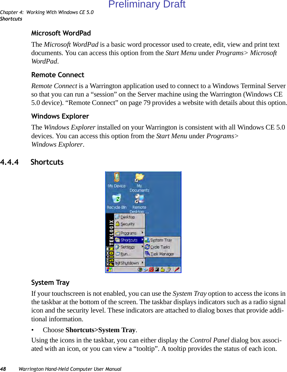 Chapter 4: Working With Windows CE 5.0Shortcuts48 Warrington Hand-Held Computer User ManualMicrosoft WordPadThe Microsoft WordPad is a basic word processor used to create, edit, view and print text documents. You can access this option from the Start Menu under Programs&gt; Microsoft WordPad.Remote ConnectRemote Connect is a Warrington application used to connect to a Windows Terminal Server so that you can run a “session” on the Server machine using the Warrington (Windows CE 5.0 device). “Remote Connect” on page 79 provides a website with details about this option.Windows ExplorerThe Windows Explorer installed on your Warrington is consistent with all Windows CE 5.0 devices. You can access this option from the Start Menu under Programs&gt; Windows Explorer.4.4.4 ShortcutsSystem TrayIf your touchscreen is not enabled, you can use the System Tray option to access the icons in the taskbar at the bottom of the screen. The taskbar displays indicators such as a radio signal icon and the security level. These indicators are attached to dialog boxes that provide addi-tional information.• Choose Shortcuts&gt;System Tray.Using the icons in the taskbar, you can either display the Control Panel dialog box associ-ated with an icon, or you can view a “tooltip”. A tooltip provides the status of each icon.Preliminary Draft