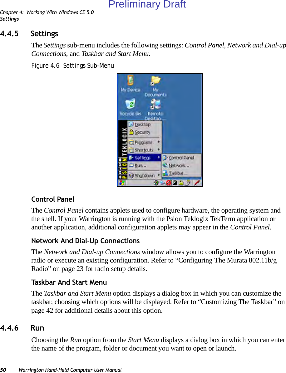 Chapter 4: Working With Windows CE 5.0Settings50 Warrington Hand-Held Computer User Manual4.4.5 SettingsThe Settings sub-menu includes the following settings: Control Panel, Network and Dial-up Connections, and Taskbar and Start Menu.Figure 4.6  Settings Sub-MenuControl PanelThe Control Panel contains applets used to configure hardware, the operating system and the shell. If your Warrington is running with the Psion Teklogix TekTerm application or another application, additional configuration applets may appear in the Control Panel.Network And Dial-Up ConnectionsThe Network and Dial-up Connections window allows you to configure the Warrington radio or execute an existing configuration. Refer to “Configuring The Murata 802.11b/g Radio” on page 23 for radio setup details.Task bar An d Sta rt  MenuThe Taskbar and Start Menu option displays a dialog box in which you can customize the taskbar, choosing which options will be displayed. Refer to “Customizing The Taskbar” on page 42 for additional details about this option.4.4.6 RunChoosing the Run option from the Start Menu displays a dialog box in which you can enter the name of the program, folder or document you want to open or launch.Preliminary Draft