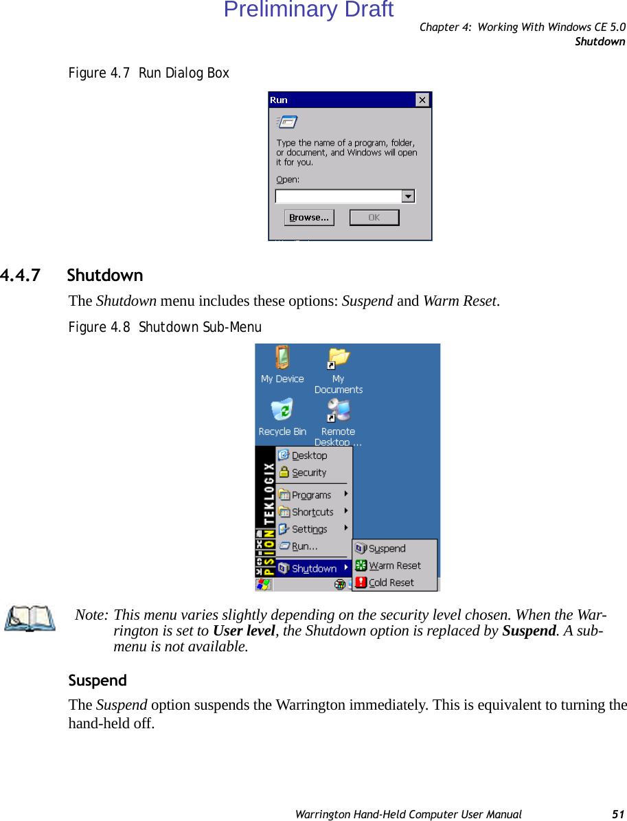 Chapter 4: Working With Windows CE 5.0ShutdownWarrington Hand-Held Computer User Manual 51Figure 4.7  Run Dialog Box4.4.7 ShutdownThe Shutdown menu includes these options: Suspend and Warm Reset.Figure 4.8  Shutdown Sub-MenuSuspendThe Suspend option suspends the Warrington immediately. This is equivalent to turning the hand-held off.Note: This menu varies slightly depending on the security level chosen. When the War-rington is set to User level, the Shutdown option is replaced by Suspend. A sub-menu is not available.Preliminary Draft