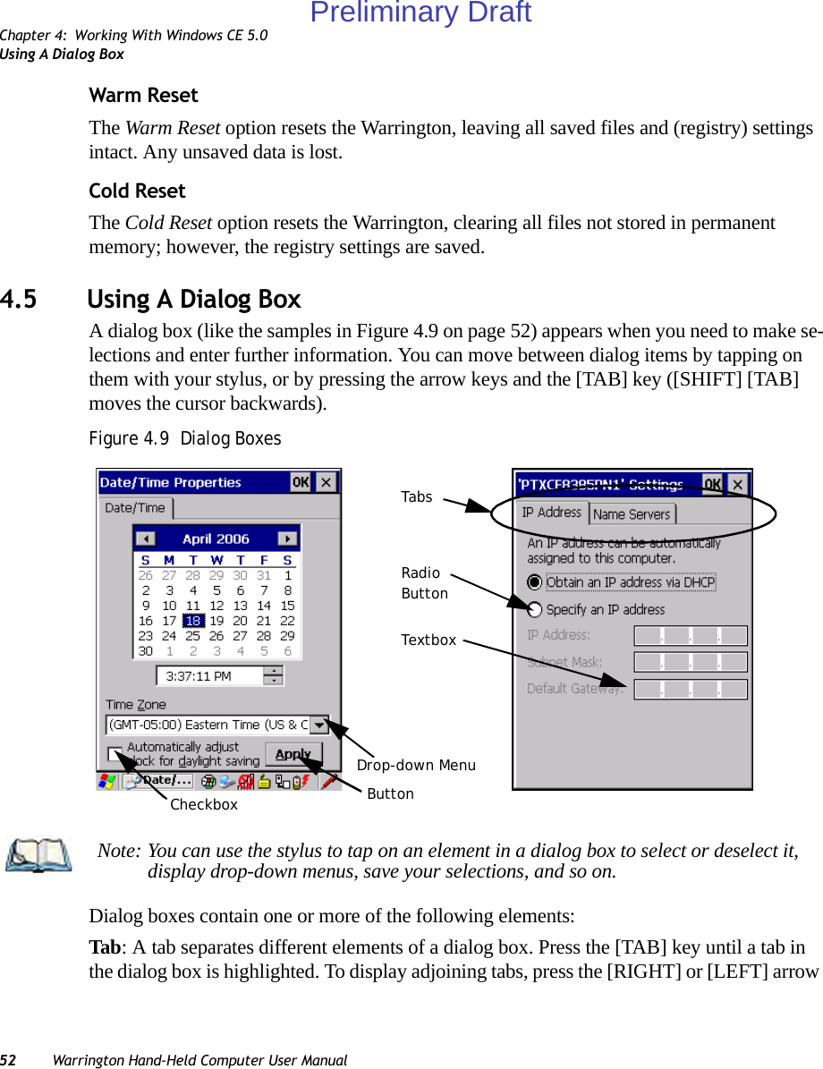 Chapter 4: Working With Windows CE 5.0Using A Dialog Box52 Warrington Hand-Held Computer User ManualWarm ResetThe Warm Reset option resets the Warrington, leaving all saved files and (registry) settings intact. Any unsaved data is lost.Cold ResetThe Cold Reset option resets the Warrington, clearing all files not stored in permanent memory; however, the registry settings are saved.4.5 Using A Dialog BoxA dialog box (like the samples in Figure 4.9 on page 52) appears when you need to make se-lections and enter further information. You can move between dialog items by tapping on them with your stylus, or by pressing the arrow keys and the [TAB] key ([SHIFT] [TAB] moves the cursor backwards).Figure 4.9  Dialog BoxesDialog boxes contain one or more of the following elements:Tab: A tab separates different elements of a dialog box. Press the [TAB] key until a tab in the dialog box is highlighted. To display adjoining tabs, press the [RIGHT] or [LEFT] arrow CheckboxDrop-down MenuButtonTextboxRadioButtonTabsNote: You can use the stylus to tap on an element in a dialog box to select or deselect it, display drop-down menus, save your selections, and so on.Preliminary Draft