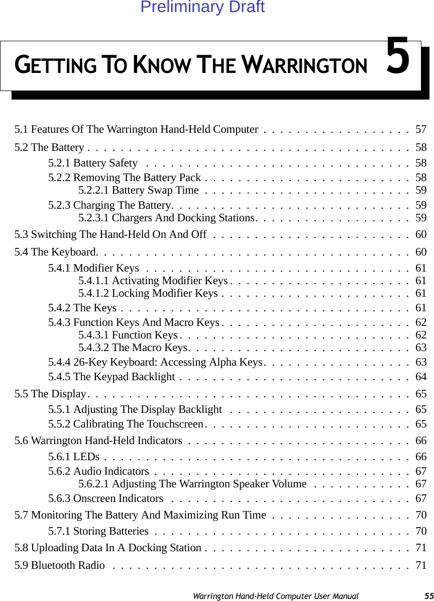 Warrington Hand-Held Computer User Manual 55GETTING TO KNOW THE WARRINGTON 55.1 Features Of The Warrington Hand-Held Computer..................575.2 The Battery.......................................585.2.1 Battery Safety ................................585.2.2 Removing The Battery Pack.........................585.2.2.1 Battery Swap Time.........................595.2.3 Charging The Battery.............................595.2.3.1 Chargers And Docking Stations...................595.3 Switching The Hand-Held On And Off........................605.4 The Keyboard......................................605.4.1 Modifier Keys................................615.4.1.1 Activating Modifier Keys......................615.4.1.2 Locking Modifier Keys.......................615.4.2 The Keys...................................615.4.3 Function Keys And Macro Keys.......................625.4.3.1 Function Keys............................625.4.3.2 The Macro Keys...........................635.4.4 26-Key Keyboard: Accessing Alpha Keys..................635.4.5 The Keypad Backlight............................645.5 The Display.......................................655.5.1 Adjusting The Display Backlight ......................655.5.2 Calibrating The Touchscreen.........................655.6 Warrington Hand-Held Indicators...........................665.6.1 LEDs.....................................665.6.2 Audio Indicators...............................675.6.2.1 Adjusting The Warrington Speaker Volume............675.6.3 Onscreen Indicators .............................675.7 Monitoring The Battery And Maximizing Run Time.................705.7.1 Storing Batteries...............................705.8 Uploading Data In A Docking Station.........................715.9 Bluetooth Radio....................................71Preliminary Draft