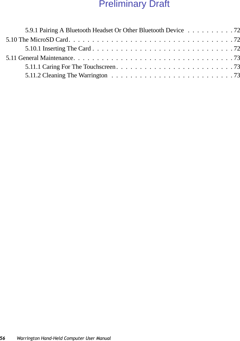 56 Warrington Hand-Held Computer User Manual5.9.1 Pairing A Bluetooth Headset Or Other Bluetooth Device..........725.10 The MicroSD Card...................................725.10.1 Inserting The Card..............................725.11 General Maintenance..................................735.11.1 Caring For The Touchscreen.........................735.11.2 Cleaning The Warrington..........................73Preliminary Draft