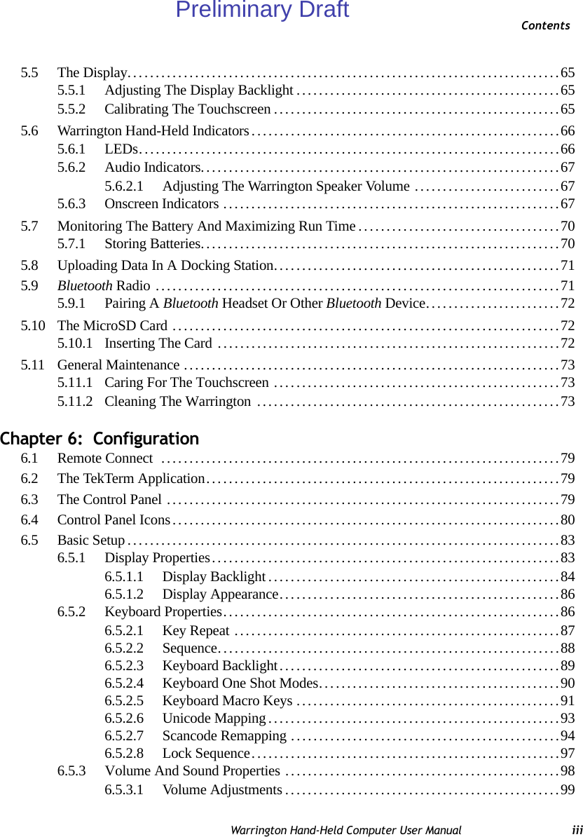 ContentsWarrington Hand-Held Computer User Manual iii5.5 The Display.............................................................................655.5.1 Adjusting The Display Backlight...............................................655.5.2 Calibrating The Touchscreen...................................................655.6 Warrington Hand-Held Indicators.......................................................665.6.1 LEDs...........................................................................665.6.2 Audio Indicators................................................................675.6.2.1 Adjusting The Warrington Speaker Volume ..........................675.6.3 Onscreen Indicators ............................................................675.7 Monitoring The Battery And Maximizing Run Time....................................705.7.1 Storing Batteries................................................................705.8 Uploading Data In A Docking Station...................................................715.9 Bluetooth Radio ........................................................................715.9.1 Pairing A Bluetooth Headset Or Other Bluetooth Device........................725.10 The MicroSD Card .....................................................................725.10.1 Inserting The Card .............................................................725.11 General Maintenance...................................................................735.11.1 Caring For The Touchscreen ...................................................735.11.2 Cleaning The Warrington  ......................................................73Chapter 6:  Configuration6.1 Remote Connect  .......................................................................796.2 The TekTerm Application...............................................................796.3 The Control Panel ......................................................................796.4 Control Panel Icons.....................................................................806.5 Basic Setup.............................................................................836.5.1 Display Properties..............................................................836.5.1.1 Display Backlight....................................................846.5.1.2 Display Appearance..................................................866.5.2 Keyboard Properties............................................................866.5.2.1 Key Repeat ..........................................................876.5.2.2 Sequence.............................................................886.5.2.3 Keyboard Backlight..................................................896.5.2.4 Keyboard One Shot Modes...........................................906.5.2.5 Keyboard Macro Keys...............................................916.5.2.6 Unicode Mapping....................................................936.5.2.7 Scancode Remapping................................................946.5.2.8 Lock Sequence.......................................................976.5.3 Volume And Sound Properties .................................................986.5.3.1 Volume Adjustments.................................................99Preliminary Draft