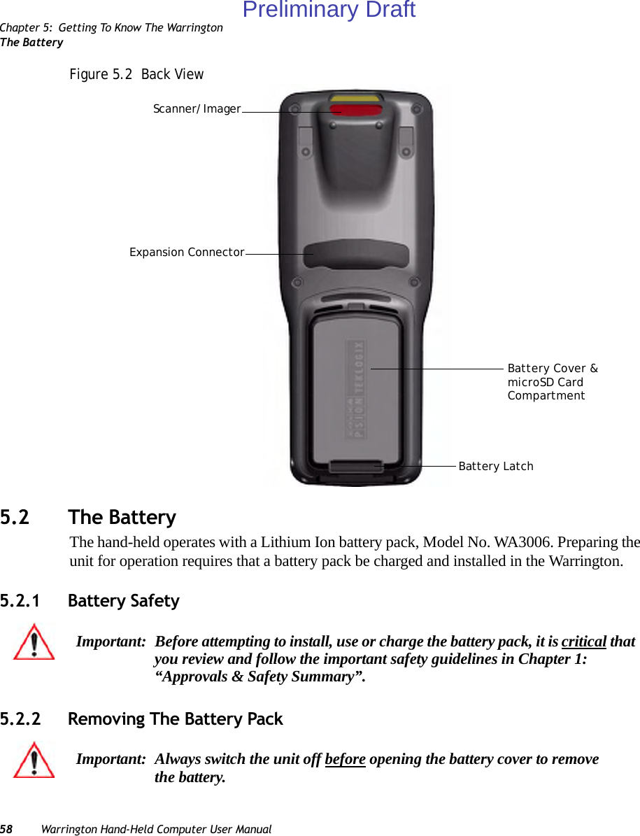 Chapter 5: Getting To Know The WarringtonThe Battery58 Warrington Hand-Held Computer User ManualFigure 5.2  Back View5.2 The BatteryThe hand-held operates with a Lithium Ion battery pack, Model No. WA3006. Preparing the unit for operation requires that a battery pack be charged and installed in the Warrington.5.2.1 Battery Safety5.2.2 Removing The Battery PackBattery LatchScanner/ImagerBattery Cover &amp;microSD CardCompartmentExpansion ConnectorImportant: Before attempting to install, use or charge the battery pack, it is critical that you review and follow the important safety guidelines in Chapter 1: “Approvals &amp; Safety Summary”.Important: Always switch the unit off before opening the battery cover to remove the battery. Preliminary Draft