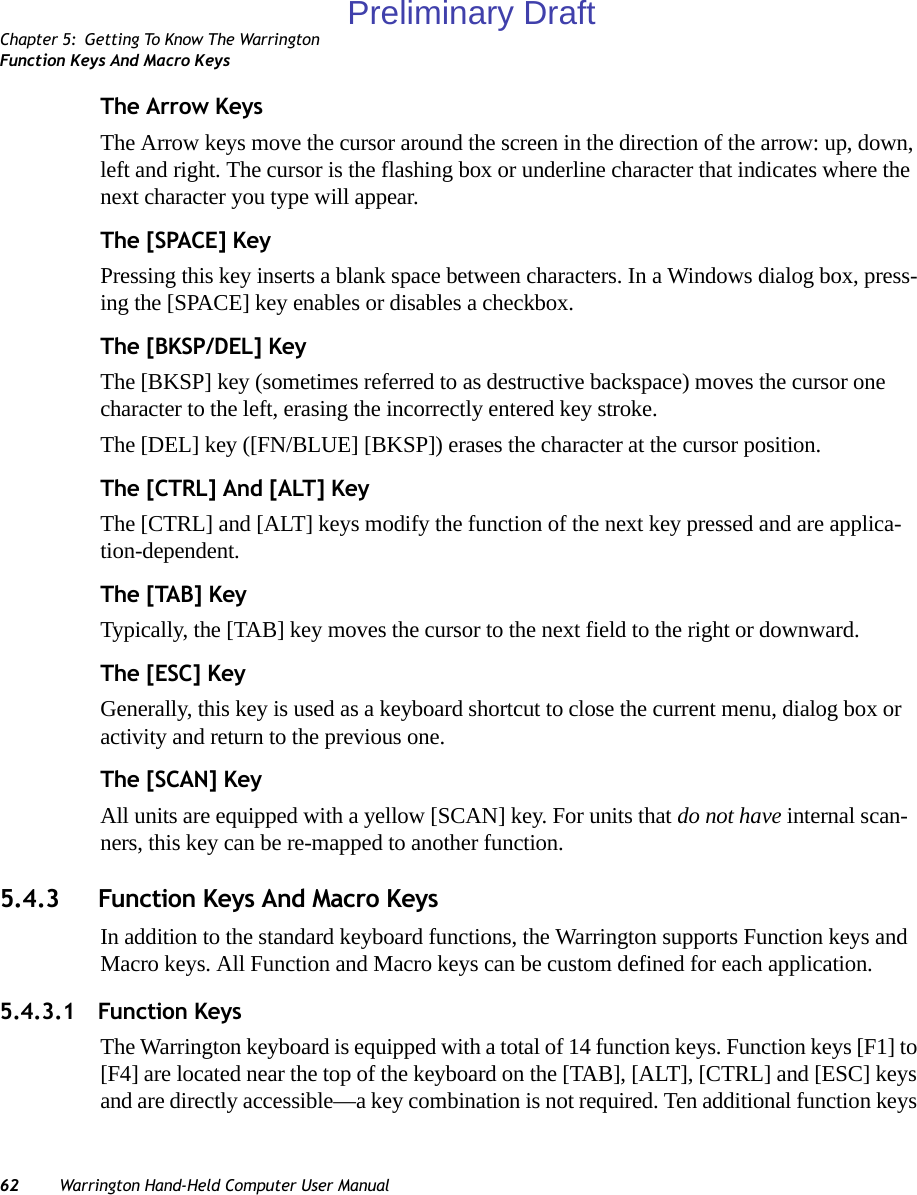 Chapter 5: Getting To Know The WarringtonFunction Keys And Macro Keys62 Warrington Hand-Held Computer User ManualThe Arrow KeysThe Arrow keys move the cursor around the screen in the direction of the arrow: up, down, left and right. The cursor is the flashing box or underline character that indicates where the next character you type will appear.The [SPACE] KeyPressing this key inserts a blank space between characters. In a Windows dialog box, press-ing the [SPACE] key enables or disables a checkbox.The [BKSP/DEL] KeyThe [BKSP] key (sometimes referred to as destructive backspace) moves the cursor one character to the left, erasing the incorrectly entered key stroke. The [DEL] key ([FN/BLUE] [BKSP]) erases the character at the cursor position.The [CTRL] And [ALT] KeyThe [CTRL] and [ALT] keys modify the function of the next key pressed and are applica-tion-dependent. The [TAB] KeyTypically, the [TAB] key moves the cursor to the next field to the right or downward.The [ESC] KeyGenerally, this key is used as a keyboard shortcut to close the current menu, dialog box or activity and return to the previous one.The [SCAN] KeyAll units are equipped with a yellow [SCAN] key. For units that do not have internal scan-ners, this key can be re-mapped to another function.5.4.3 Function Keys And Macro KeysIn addition to the standard keyboard functions, the Warrington supports Function keys and Macro keys. All Function and Macro keys can be custom defined for each application. 5.4.3.1 Function KeysThe Warrington keyboard is equipped with a total of 14 function keys. Function keys [F1] to [F4] are located near the top of the keyboard on the [TAB], [ALT], [CTRL] and [ESC] keys and are directly accessible—a key combination is not required. Ten additional function keys Preliminary Draft