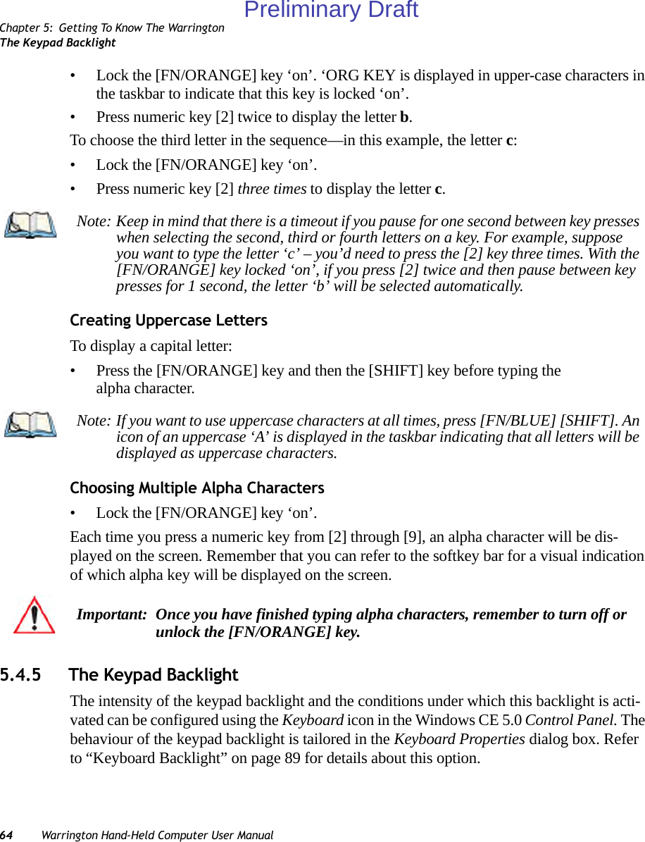 Chapter 5: Getting To Know The WarringtonThe Keypad Backlight64 Warrington Hand-Held Computer User Manual• Lock the [FN/ORANGE] key ‘on’. ‘ORG KEY is displayed in upper-case characters in the taskbar to indicate that this key is locked ‘on’.• Press numeric key [2] twice to display the letter b.To choose the third letter in the sequence—in this example, the letter c:• Lock the [FN/ORANGE] key ‘on’. • Press numeric key [2] three times to display the letter c.Creating Uppercase LettersTo display a capital letter:• Press the [FN/ORANGE] key and then the [SHIFT] key before typing the alpha character.Choosing Multiple Alpha Characters• Lock the [FN/ORANGE] key ‘on’.Each time you press a numeric key from [2] through [9], an alpha character will be dis-played on the screen. Remember that you can refer to the softkey bar for a visual indication of which alpha key will be displayed on the screen.5.4.5 The Keypad BacklightThe intensity of the keypad backlight and the conditions under which this backlight is acti-vated can be configured using the Keyboard icon in the Windows CE 5.0 Control Panel. The behaviour of the keypad backlight is tailored in the Keyboard Properties dialog box. Refer to “Keyboard Backlight” on page 89 for details about this option.Note: Keep in mind that there is a timeout if you pause for one second between key presses when selecting the second, third or fourth letters on a key. For example, suppose you want to type the letter ‘c’ – you’d need to press the [2] key three times. With the [FN/ORANGE] key locked ‘on’, if you press [2] twice and then pause between key presses for 1 second, the letter ‘b’ will be selected automatically.Note: If you want to use uppercase characters at all times, press [FN/BLUE] [SHIFT]. An icon of an uppercase ‘A’ is displayed in the taskbar indicating that all letters will be displayed as uppercase characters.Important: Once you have finished typing alpha characters, remember to turn off or unlock the [FN/ORANGE] key.Preliminary Draft