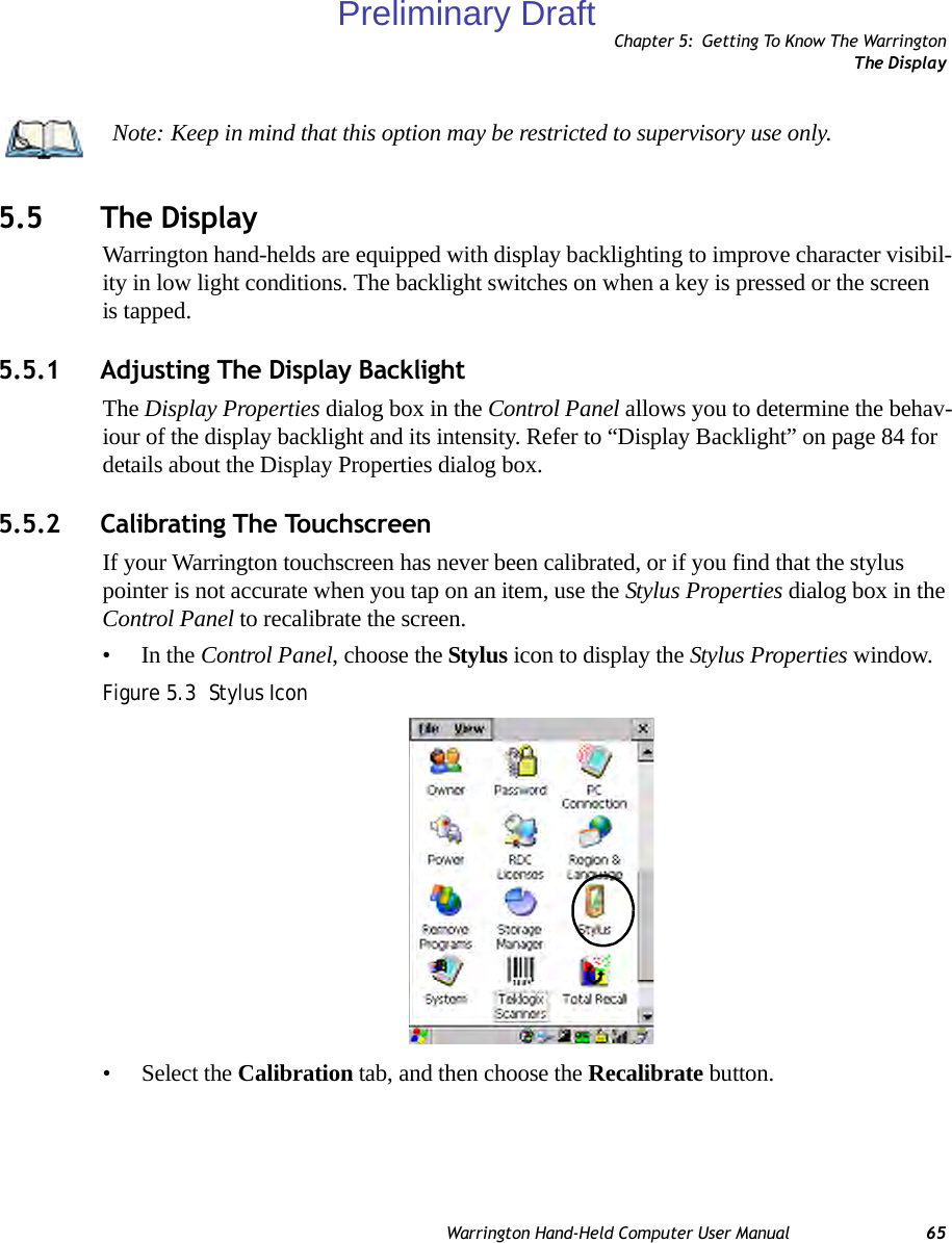 Chapter 5: Getting To Know The WarringtonThe DisplayWarrington Hand-Held Computer User Manual 655.5 The DisplayWarrington hand-helds are equipped with display backlighting to improve character visibil-ity in low light conditions. The backlight switches on when a key is pressed or the screen is tapped.5.5.1 Adjusting The Display BacklightThe Display Properties dialog box in the Control Panel allows you to determine the behav-iour of the display backlight and its intensity. Refer to “Display Backlight” on page 84 for details about the Display Properties dialog box.5.5.2 Calibrating The TouchscreenIf your Warrington touchscreen has never been calibrated, or if you find that the stylus pointer is not accurate when you tap on an item, use the Stylus Properties dialog box in the Control Panel to recalibrate the screen.•In the Control Panel, choose the Stylus icon to display the Stylus Properties window.Figure 5.3  Stylus Icon• Select the Calibration tab, and then choose the Recalibrate button.Note: Keep in mind that this option may be restricted to supervisory use only.Preliminary Draft