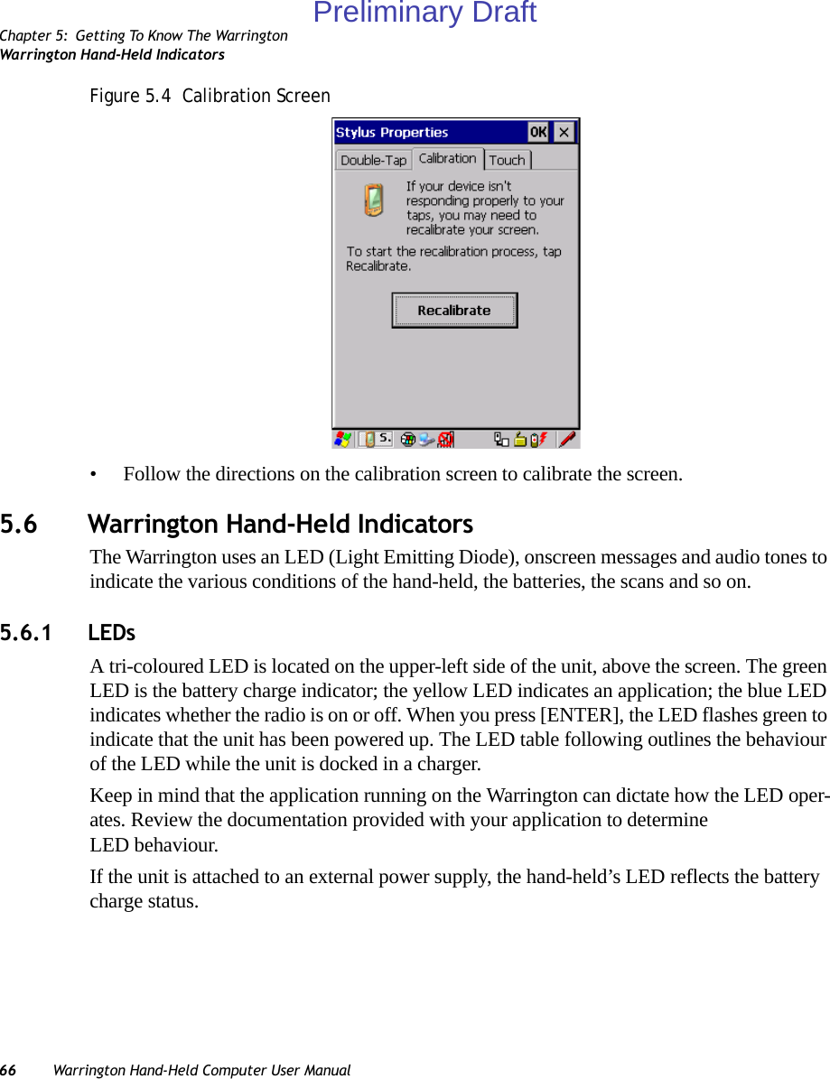 Chapter 5: Getting To Know The WarringtonWarrington Hand-Held Indicators66 Warrington Hand-Held Computer User ManualFigure 5.4  Calibration Screen• Follow the directions on the calibration screen to calibrate the screen.5.6 Warrington Hand-Held IndicatorsThe Warrington uses an LED (Light Emitting Diode), onscreen messages and audio tones to indicate the various conditions of the hand-held, the batteries, the scans and so on.5.6.1 LEDsA tri-coloured LED is located on the upper-left side of the unit, above the screen. The green LED is the battery charge indicator; the yellow LED indicates an application; the blue LED indicates whether the radio is on or off. When you press [ENTER], the LED flashes green to indicate that the unit has been powered up. The LED table following outlines the behaviour of the LED while the unit is docked in a charger.Keep in mind that the application running on the Warrington can dictate how the LED oper-ates. Review the documentation provided with your application to determine LED behaviour. If the unit is attached to an external power supply, the hand-held’s LED reflects the battery charge status.Preliminary Draft