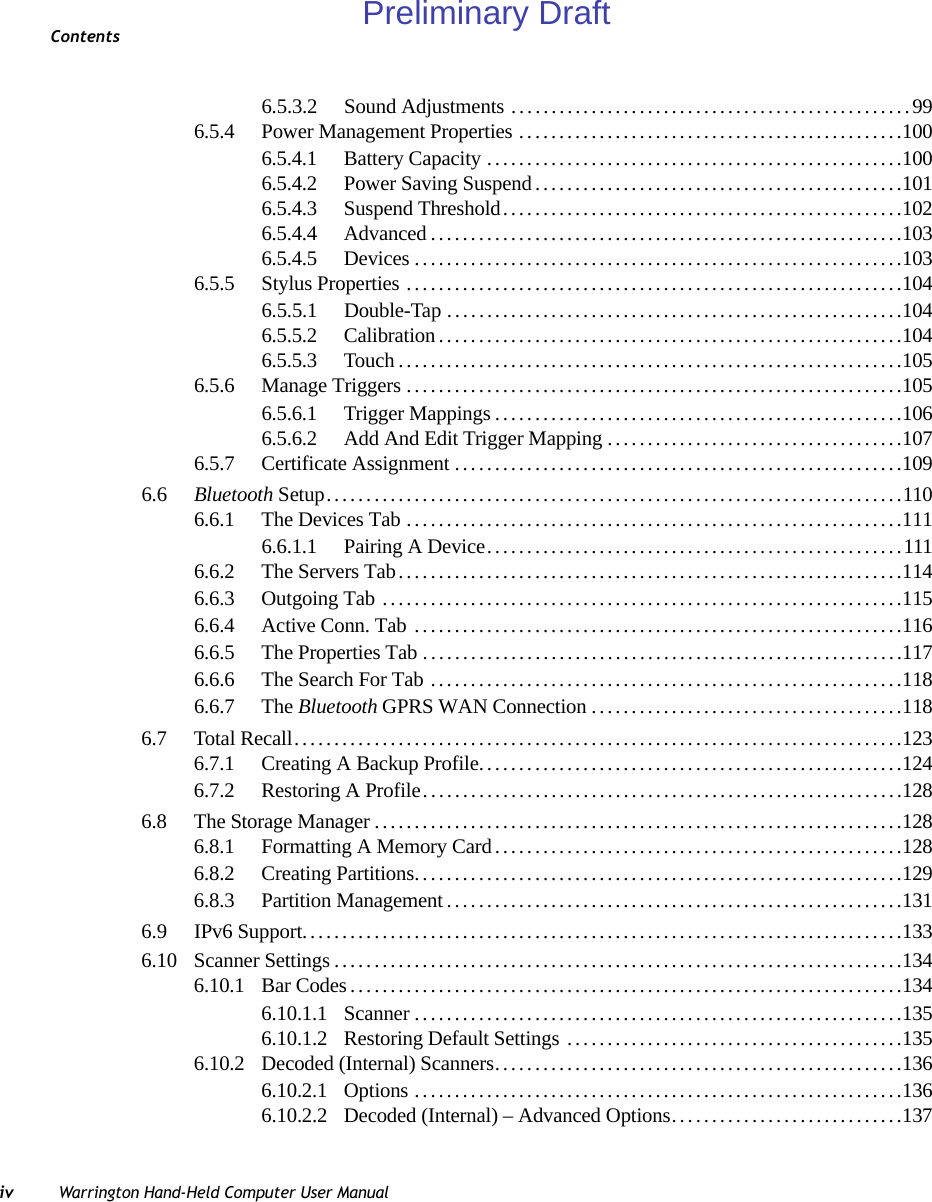 Contentsiv Warrington Hand-Held Computer User Manual6.5.3.2 Sound Adjustments ... ...............................................996.5.4 Power Management Properties ................................................1006.5.4.1 Battery Capacity....................................................1006.5.4.2 Power Saving Suspend..............................................1016.5.4.3 Suspend Threshold..................................................1026.5.4.4 Advanced...........................................................1036.5.4.5 Devices.............................................................1036.5.5 Stylus Properties ..............................................................1046.5.5.1 Double-Tap .........................................................1046.5.5.2 Calibration..........................................................1046.5.5.3 Touch...............................................................1056.5.6 Manage Triggers..............................................................1056.5.6.1 Trigger Mappings...................................................1066.5.6.2 Add And Edit Trigger Mapping.....................................1076.5.7 Certificate Assignment........................................................1096.6 Bluetooth Setup........................................................................1106.6.1 The Devices Tab..............................................................1116.6.1.1 Pairing A Device....................................................1116.6.2 The Servers Tab...............................................................1146.6.3 Outgoing Tab .................................................................1156.6.4 Active Conn. Tab .............................................................1166.6.5 The Properties Tab............................................................1176.6.6 The Search For Tab ...........................................................1186.6.7 The Bluetooth GPRS WAN Connection.......................................1186.7 Total Recall............................................................................1236.7.1 Creating A Backup Profile.....................................................1246.7.2 Restoring A Profile............................................................1286.8 The Storage Manager..................................................................1286.8.1 Formatting A Memory Card...................................................1286.8.2 Creating Partitions.............................................................1296.8.3 Partition Management.........................................................1316.9 IPv6 Support...........................................................................1336.10 Scanner Settings.......................................................................1346.10.1 Bar Codes.....................................................................1346.10.1.1 Scanner.............................................................1356.10.1.2 Restoring Default Settings ..........................................1356.10.2 Decoded (Internal) Scanners...................................................1366.10.2.1 Options.............................................................1366.10.2.2 Decoded (Internal) – Advanced Options.............................137Preliminary Draft