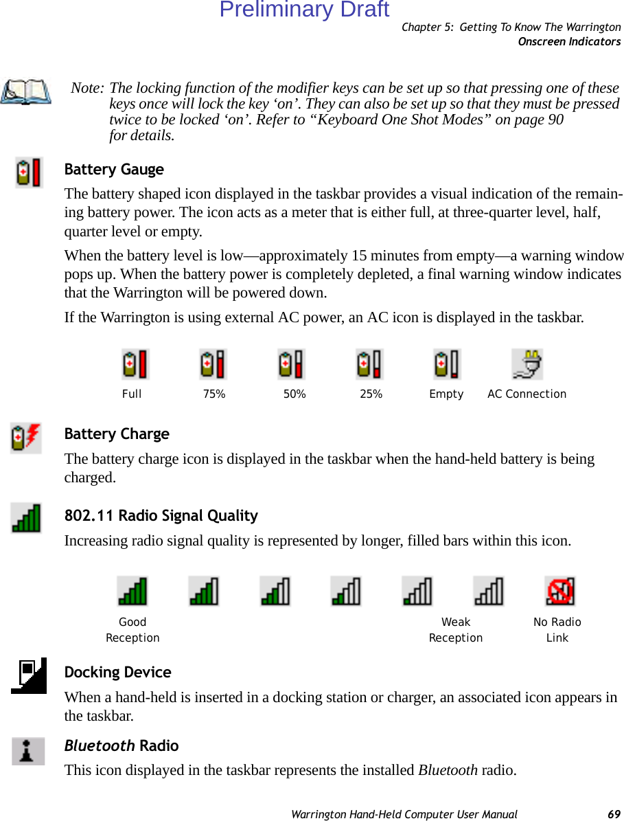 Chapter 5: Getting To Know The WarringtonOnscreen IndicatorsWarrington Hand-Held Computer User Manual 69Battery GaugeThe battery shaped icon displayed in the taskbar provides a visual indication of the remain-ing battery power. The icon acts as a meter that is either full, at three-quarter level, half, quarter level or empty.When the battery level is low—approximately 15 minutes from empty—a warning window pops up. When the battery power is completely depleted, a final warning window indicates that the Warrington will be powered down.If the Warrington is using external AC power, an AC icon is displayed in the taskbar.Battery ChargeThe battery charge icon is displayed in the taskbar when the hand-held battery is being charged.802.11 Radio Signal QualityIncreasing radio signal quality is represented by longer, filled bars within this icon.Docking DeviceWhen a hand-held is inserted in a docking station or charger, an associated icon appears in the taskbar.Bluetooth RadioThis icon displayed in the taskbar represents the installed Bluetooth radio.Note: The locking function of the modifier keys can be set up so that pressing one of these keys once will lock the key ‘on’. They can also be set up so that they must be pressed twice to be locked ‘on’. Refer to “Keyboard One Shot Modes” on page 90 for details.AC ConnectionFull 75% 50% 25% EmptyGood No RadioReception WeakReception LinkPreliminary Draft