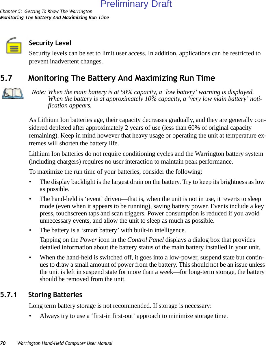 Chapter 5: Getting To Know The WarringtonMonitoring The Battery And Maximizing Run Time70 Warrington Hand-Held Computer User ManualSecurity LevelSecurity levels can be set to limit user access. In addition, applications can be restricted to prevent inadvertent changes.5.7 Monitoring The Battery And Maximizing Run TimeAs Lithium Ion batteries age, their capacity decreases gradually, and they are generally con-sidered depleted after approximately 2 years of use (less than 60% of original capacity remaining). Keep in mind however that heavy usage or operating the unit at temperature ex-tremes will shorten the battery life.Lithium Ion batteries do not require conditioning cycles and the Warrington battery system (including chargers) requires no user interaction to maintain peak performance.To maximize the run time of your batteries, consider the following:• The display backlight is the largest drain on the battery. Try to keep its brightness as low as possible. • The hand-held is ‘event’ driven—that is, when the unit is not in use, it reverts to sleep mode (even when it appears to be running), saving battery power. Events include a key press, touchscreen taps and scan triggers. Power consumption is reduced if you avoid unnecessary events, and allow the unit to sleep as much as possible.• The battery is a ‘smart battery’ with built-in intelligence. Tapping on the Power icon in the Control Panel displays a dialog box that provides detailed information about the battery status of the main battery installed in your unit. • When the hand-held is switched off, it goes into a low-power, suspend state but contin-ues to draw a small amount of power from the battery. This should not be an issue unless the unit is left in suspend state for more than a week—for long-term storage, the battery should be removed from the unit.5.7.1 Storing BatteriesLong term battery storage is not recommended. If storage is necessary:• Always try to use a ‘first-in first-out’ approach to minimize storage time.Note: When the main battery is at 50% capacity, a ‘low battery’ warning is displayed. When the battery is at approximately 10% capacity, a ‘very low main battery’ noti-fication appears.Preliminary Draft