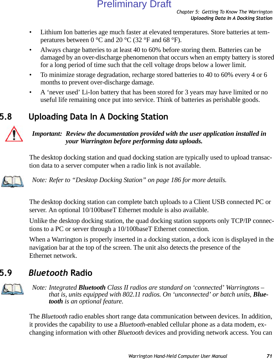 Chapter 5: Getting To Know The WarringtonUploading Data In A Docking StationWarrington Hand-Held Computer User Manual 71• Lithium Ion batteries age much faster at elevated temperatures. Store batteries at tem-peratures between 0 °C and 20 °C (32 °F and 68 °F).• Always charge batteries to at least 40 to 60% before storing them. Batteries can be damaged by an over-discharge phenomenon that occurs when an empty battery is stored for a long period of time such that the cell voltage drops below a lower limit. • To minimize storage degradation, recharge stored batteries to 40 to 60% every 4 or 6 months to prevent over-discharge damage.• A ‘never used’ Li-Ion battery that has been stored for 3 years may have limited or no useful life remaining once put into service. Think of batteries as perishable goods.5.8 Uploading Data In A Docking StationThe desktop docking station and quad docking station are typically used to upload transac-tion data to a server computer when a radio link is not available. The desktop docking station can complete batch uploads to a Client USB connected PC or server. An optional 10/100baseT Ethernet module is also available.Unlike the desktop docking station, the quad docking station supports only TCP/IP connec-tions to a PC or server through a 10/100baseT Ethernet connection.When a Warrington is properly inserted in a docking station, a dock icon is displayed in the navigation bar at the top of the screen. The unit also detects the presence of the Ethernet network. 5.9 Bluetooth RadioThe Bluetooth radio enables short range data communication between devices. In addition, it provides the capability to use a Bluetooth-enabled cellular phone as a data modem, ex-changing information with other Bluetooth devices and providing network access. You can Important: Review the documentation provided with the user application installed in your Warrington before performing data uploads.Note: Refer to “Desktop Docking Station” on page 186 for more details.Note: Integrated Bluetooth Class II radios are standard on ‘connected’ Warringtons – that is, units equipped with 802.11 radios. On ‘unconnected’ or batch units, Blue-tooth is an optional feature.Preliminary Draft