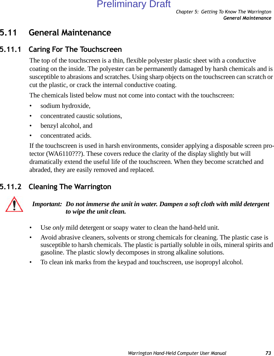 Chapter 5: Getting To Know The WarringtonGeneral MaintenanceWarrington Hand-Held Computer User Manual 735.11 General Maintenance5.11.1 Caring For The TouchscreenThe top of the touchscreen is a thin, flexible polyester plastic sheet with a conductive coating on the inside. The polyester can be permanently damaged by harsh chemicals and is susceptible to abrasions and scratches. Using sharp objects on the touchscreen can scratch or cut the plastic, or crack the internal conductive coating.The chemicals listed below must not come into contact with the touchscreen:• sodium hydroxide,• concentrated caustic solutions,• benzyl alcohol, and• concentrated acids.If the touchscreen is used in harsh environments, consider applying a disposable screen pro-tector (WA6110???). These covers reduce the clarity of the display slightly but will dramatically extend the useful life of the touchscreen. When they become scratched and abraded, they are easily removed and replaced.5.11.2 Cleaning The Warrington •Use only mild detergent or soapy water to clean the hand-held unit.• Avoid abrasive cleaners, solvents or strong chemicals for cleaning. The plastic case is susceptible to harsh chemicals. The plastic is partially soluble in oils, mineral spirits and gasoline. The plastic slowly decomposes in strong alkaline solutions.• To clean ink marks from the keypad and touchscreen, use isopropyl alcohol.Important: Do not immerse the unit in water. Dampen a soft cloth with mild detergent to wipe the unit clean.Preliminary Draft