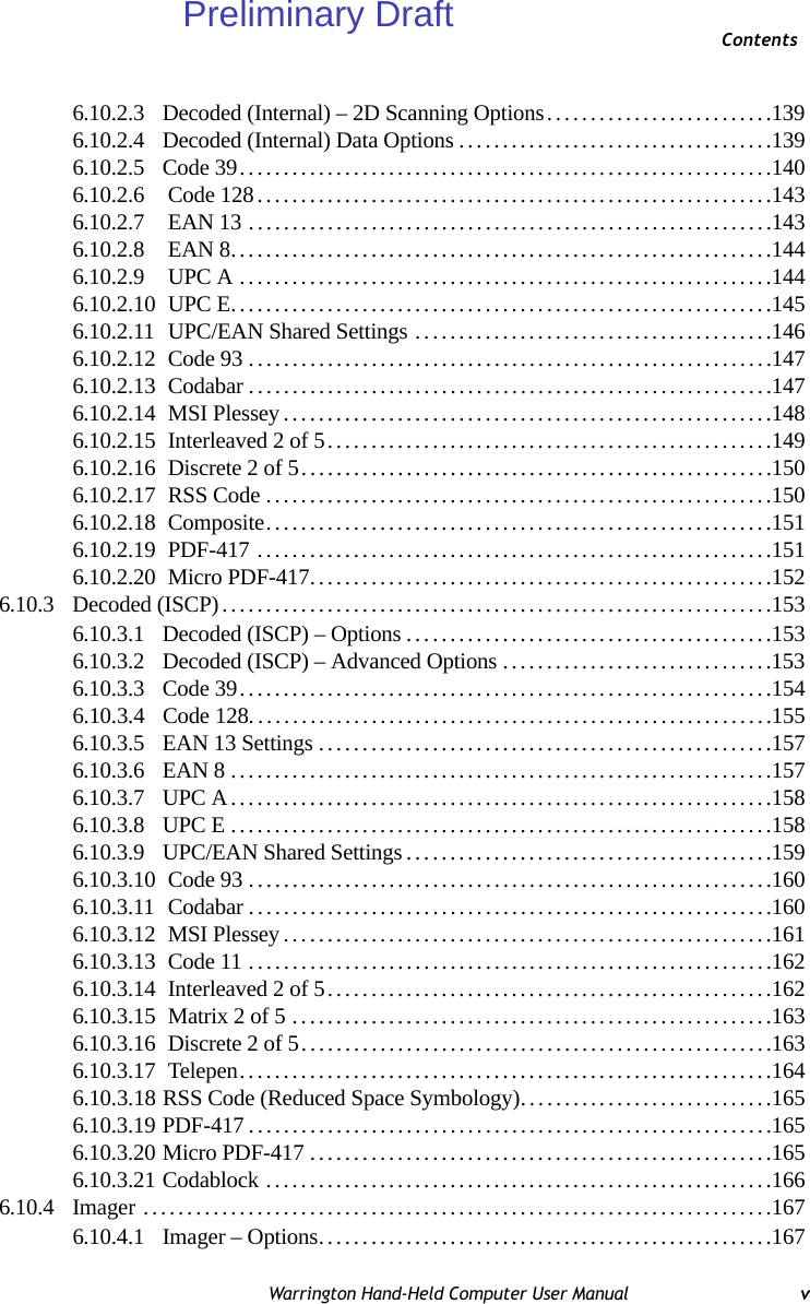 ContentsWarrington Hand-Held Computer User Manual v6.10.2.3 Decoded (Internal) – 2D Scanning Options..........................1396.10.2.4 Decoded (Internal) Data Options....................................1396.10.2.5 Code 39.............................................................1406.10.2.6  Code 128...........................................................1436.10.2.7  EAN 13 ............................................................1436.10.2.8  EAN 8..............................................................1446.10.2.9  UPC A .............................................................1446.10.2.10  UPC E..............................................................1456.10.2.11  UPC/EAN Shared Settings .........................................1466.10.2.12  Code 93............................................................1476.10.2.13  Codabar............................................................1476.10.2.14  MSI Plessey........................................................1486.10.2.15  Interleaved 2 of 5...................................................1496.10.2.16  Discrete 2 of 5......................................................1506.10.2.17  RSS Code..........................................................1506.10.2.18  Composite..........................................................1516.10.2.19  PDF-417 ...........................................................1516.10.2.20  Micro PDF-417.....................................................1526.10.3 Decoded (ISCP)...............................................................1536.10.3.1 Decoded (ISCP) – Options..........................................1536.10.3.2 Decoded (ISCP) – Advanced Options...............................1536.10.3.3 Code 39.............................................................1546.10.3.4 Code 128............................................................1556.10.3.5 EAN 13 Settings....................................................1576.10.3.6 EAN 8..............................................................1576.10.3.7 UPC A..............................................................1586.10.3.8 UPC E..............................................................1586.10.3.9 UPC/EAN Shared Settings..........................................1596.10.3.10  Code 93............................................................1606.10.3.11  Codabar............................................................1606.10.3.12  MSI Plessey........................................................1616.10.3.13  Code 11............................................................1626.10.3.14  Interleaved 2 of 5...................................................1626.10.3.15  Matrix 2 of 5 .......................................................1636.10.3.16  Discrete 2 of 5......................................................1636.10.3.17  Telepen.............................................................1646.10.3.18 RSS Code (Reduced Space Symbology). ............................1656.10.3.19 PDF-417............................................................1656.10.3.20 Micro PDF-417.....................................................1656.10.3.21 Codablock ..........................................................1666.10.4 Imager ........................................................................1676.10.4.1 Imager – Options....................................................167Preliminary Draft