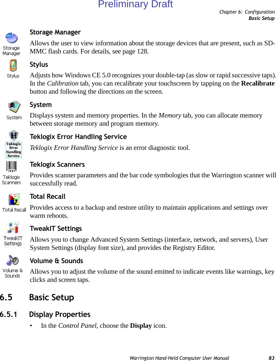 Chapter 6: ConfigurationBasic SetupWarrington Hand-Held Computer User Manual 83Storage ManagerAllows the user to view information about the storage devices that are present, such as SD-MMC flash cards. For details, see page 128.StylusAdjusts how Windows CE 5.0 recognizes your double-tap (as slow or rapid successive taps). In the Calibration tab, you can recalibrate your touchscreen by tapping on the Recalibrate button and following the directions on the screen.SystemDisplays system and memory properties. In the Memory tab, you can allocate memory between storage memory and program memory.Teklogix Error Handling ServiceTeklogix Error Handling Service is an error diagnostic tool. Tekl ogix S cann er sProvides scanner parameters and the bar code symbologies that the Warrington scanner will successfully read.To t al  R ec a l lProvides access to a backup and restore utility to maintain applications and settings over warm reboots.TweakIT SettingsAllows you to change Advanced System Settings (interface, network, and servers), User System Settings (display font size), and provides the Registry Editor.Volume &amp; SoundsAllows you to adjust the volume of the sound emitted to indicate events like warnings, key clicks and screen taps. 6.5 Basic Setup6.5.1 Display Properties•In the Control Panel, choose the Display icon.Preliminary Draft