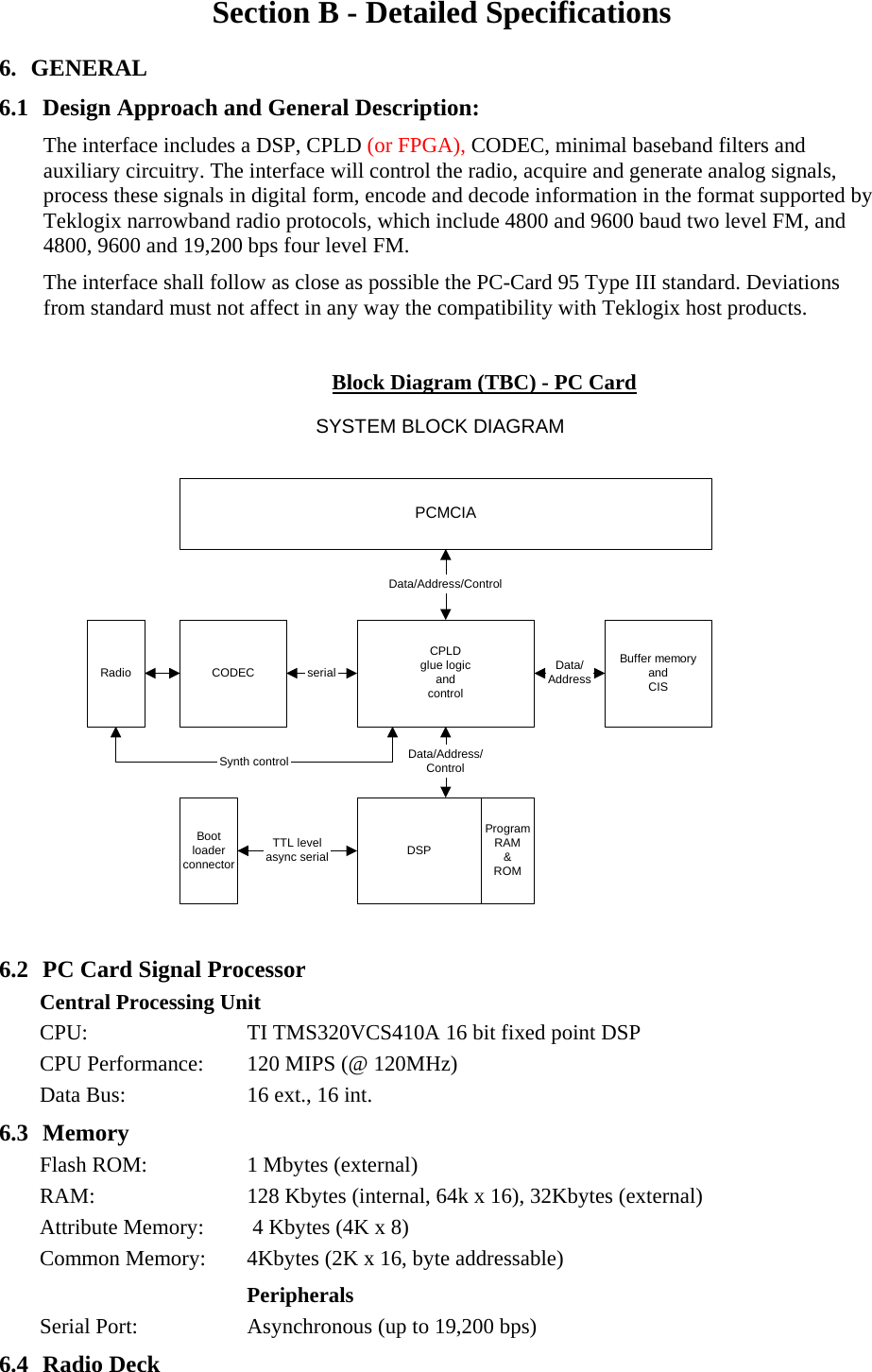 Section B - Detailed Specifications 6. GENERAL 6.1 Design Approach and General Description: The interface includes a DSP, CPLD (or FPGA), CODEC, minimal baseband filters and auxiliary circuitry. The interface will control the radio, acquire and generate analog signals, process these signals in digital form, encode and decode information in the format supported by Teklogix narrowband radio protocols, which include 4800 and 9600 baud two level FM, and  4800, 9600 and 19,200 bps four level FM. The interface shall follow as close as possible the PC-Card 95 Type III standard. Deviations from standard must not affect in any way the compatibility with Teklogix host products.  Block Diagram (TBC) - PC Card PCMCIACPLDglue logicandcontrolBuffer memoryandCISCODECData/Address/ControlData/Address/ControlData/AddressserialBootloaderconnectorTTL levelasync serialRadioDSPProgramRAM&amp;ROMSynth controlSYSTEM BLOCK DIAGRAM  6.2 PC Card Signal Processor Central Processing Unit CPU:  TI TMS320VCS410A 16 bit fixed point DSP CPU Performance:  120 MIPS (@ 120MHz) Data Bus:  16 ext., 16 int. 6.3 Memory Flash ROM:  1 Mbytes (external) RAM:  128 Kbytes (internal, 64k x 16), 32Kbytes (external) Attribute Memory:   4 Kbytes (4K x 8)   Common Memory:  4Kbytes (2K x 16, byte addressable) Peripherals Serial Port:  Asynchronous (up to 19,200 bps) 6.4 Radio Deck 