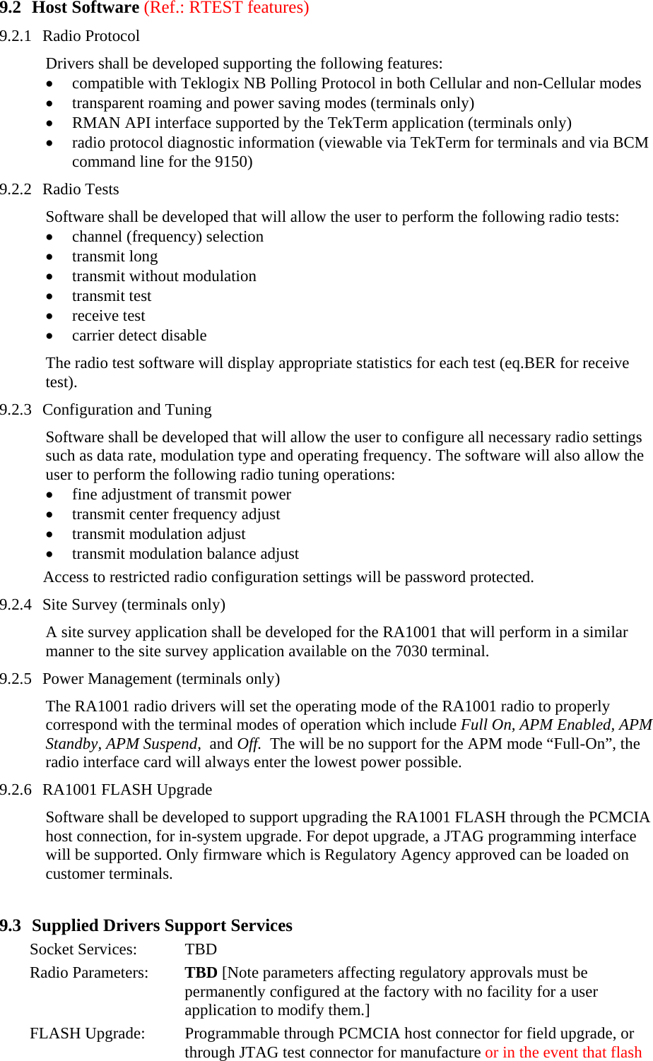 9.2 Host Software (Ref.: RTEST features) 9.2.1 Radio Protocol  Drivers shall be developed supporting the following features: • compatible with Teklogix NB Polling Protocol in both Cellular and non-Cellular modes • transparent roaming and power saving modes (terminals only) • RMAN API interface supported by the TekTerm application (terminals only) • radio protocol diagnostic information (viewable via TekTerm for terminals and via BCM command line for the 9150) 9.2.2 Radio Tests Software shall be developed that will allow the user to perform the following radio tests: • channel (frequency) selection • transmit long • transmit without modulation • transmit test • receive test   • carrier detect disable The radio test software will display appropriate statistics for each test (eq.BER for receive test).  9.2.3 Configuration and Tuning Software shall be developed that will allow the user to configure all necessary radio settings such as data rate, modulation type and operating frequency. The software will also allow the user to perform the following radio tuning operations: • fine adjustment of transmit power • transmit center frequency adjust • transmit modulation adjust • transmit modulation balance adjust Access to restricted radio configuration settings will be password protected.  9.2.4 Site Survey (terminals only) A site survey application shall be developed for the RA1001 that will perform in a similar manner to the site survey application available on the 7030 terminal. 9.2.5 Power Management (terminals only) The RA1001 radio drivers will set the operating mode of the RA1001 radio to properly correspond with the terminal modes of operation which include Full On, APM Enabled, APM Standby, APM Suspend,  and Off.  The will be no support for the APM mode “Full-On”, the radio interface card will always enter the lowest power possible. 9.2.6 RA1001 FLASH Upgrade Software shall be developed to support upgrading the RA1001 FLASH through the PCMCIA host connection, for in-system upgrade. For depot upgrade, a JTAG programming interface  will be supported. Only firmware which is Regulatory Agency approved can be loaded on customer terminals.  9.3 Supplied Drivers Support Services Socket Services:  TBD Radio Parameters:  TBD [Note parameters affecting regulatory approvals must be permanently configured at the factory with no facility for a user application to modify them.] FLASH Upgrade:  Programmable through PCMCIA host connector for field upgrade, or through JTAG test connector for manufacture or in the event that flash 