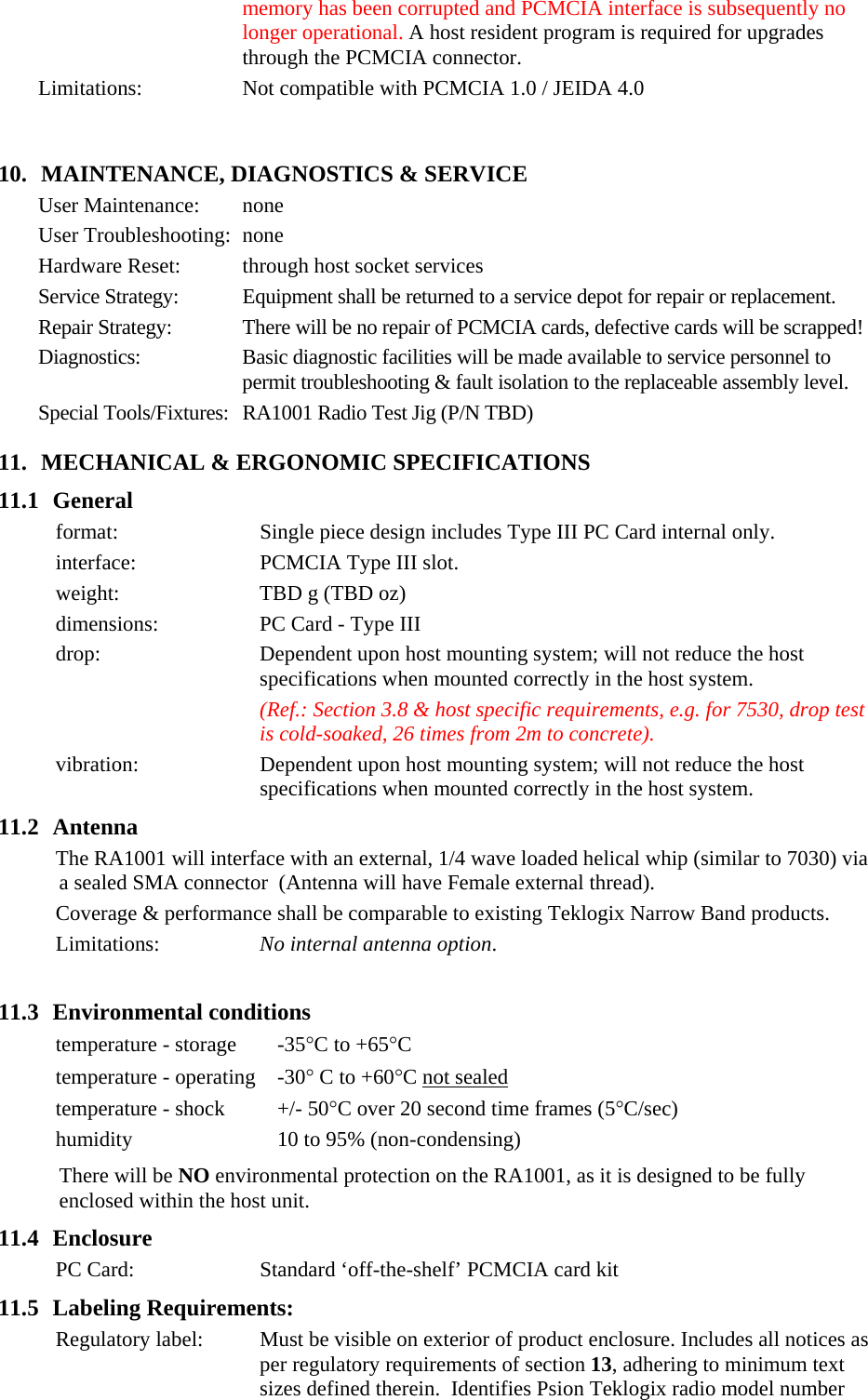 memory has been corrupted and PCMCIA interface is subsequently no longer operational. A host resident program is required for upgrades through the PCMCIA connector. Limitations: Not compatible with PCMCIA 1.0 / JEIDA 4.0    10. MAINTENANCE, DIAGNOSTICS &amp; SERVICE User Maintenance:  none User Troubleshooting:  none Hardware Reset:  through host socket services Service Strategy:  Equipment shall be returned to a service depot for repair or replacement.   Repair Strategy:  There will be no repair of PCMCIA cards, defective cards will be scrapped! Diagnostics:  Basic diagnostic facilities will be made available to service personnel to permit troubleshooting &amp; fault isolation to the replaceable assembly level.  Special Tools/Fixtures:  RA1001 Radio Test Jig (P/N TBD) 11. MECHANICAL &amp; ERGONOMIC SPECIFICATIONS 11.1 General format:  Single piece design includes Type III PC Card internal only.  interface:  PCMCIA Type III slot. weight:  TBD g (TBD oz) dimensions:  PC Card - Type III drop:  Dependent upon host mounting system; will not reduce the host specifications when mounted correctly in the host system. (Ref.: Section 3.8 &amp; host specific requirements, e.g. for 7530, drop test is cold-soaked, 26 times from 2m to concrete). vibration:  Dependent upon host mounting system; will not reduce the host specifications when mounted correctly in the host system. 11.2 Antenna The RA1001 will interface with an external, 1/4 wave loaded helical whip (similar to 7030) via a sealed SMA connector  (Antenna will have Female external thread). Coverage &amp; performance shall be comparable to existing Teklogix Narrow Band products. Limitations:  No internal antenna option.  11.3 Environmental conditions temperature - storage  -35°C to +65°C temperature - operating  -30° C to +60°C not sealed temperature - shock  +/- 50°C over 20 second time frames (5°C/sec) humidity  10 to 95% (non-condensing) There will be NO environmental protection on the RA1001, as it is designed to be fully enclosed within the host unit. 11.4 Enclosure PC Card:  Standard ‘off-the-shelf’ PCMCIA card kit 11.5 Labeling Requirements: Regulatory label:  Must be visible on exterior of product enclosure. Includes all notices as per regulatory requirements of section 13, adhering to minimum text sizes defined therein.  Identifies Psion Teklogix radio model number 