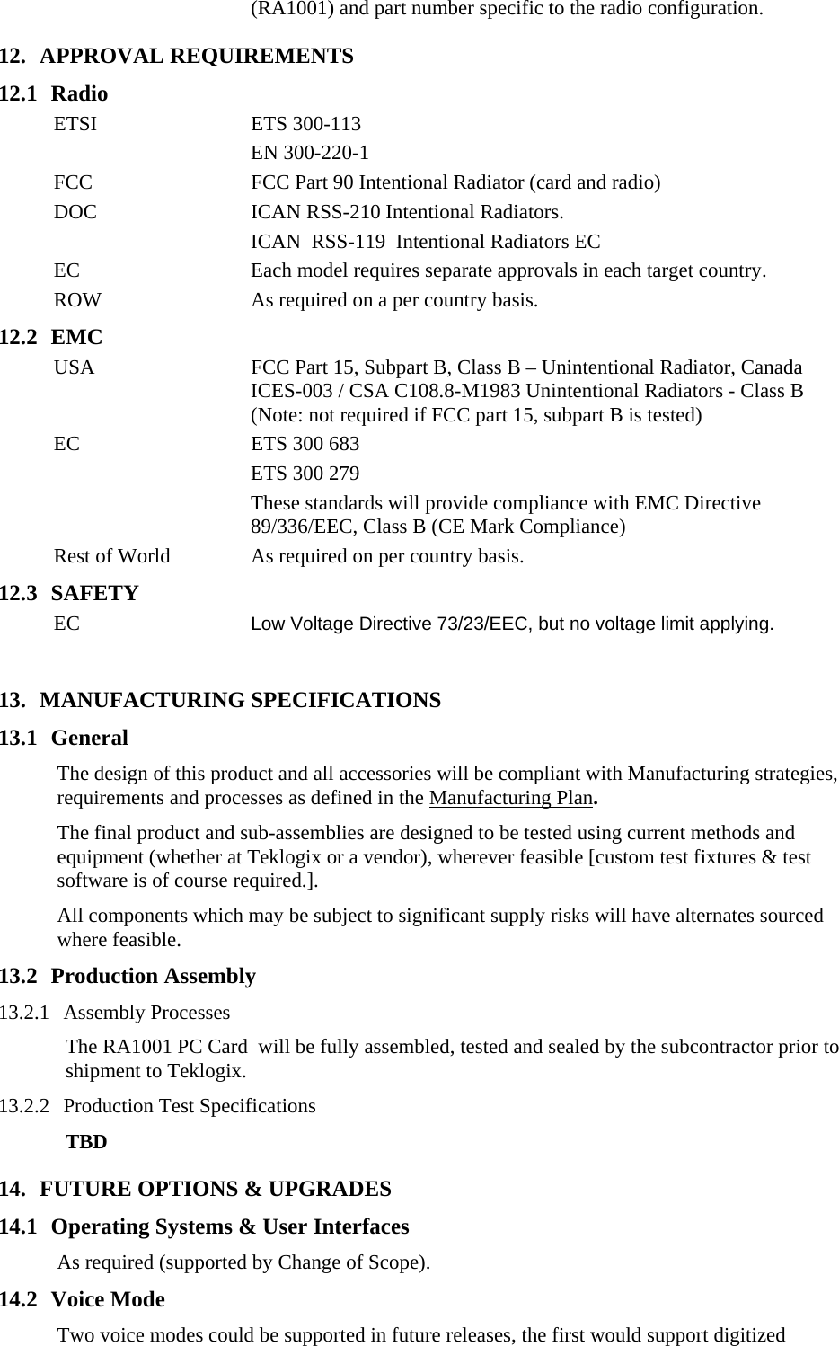 (RA1001) and part number specific to the radio configuration.   12. APPROVAL REQUIREMENTS 12.1 Radio ETSI ETS 300-113 EN 300-220-1 FCC  FCC Part 90 Intentional Radiator (card and radio) DOC  ICAN RSS-210 Intentional Radiators.   ICAN  RSS-119  Intentional Radiators EC EC  Each model requires separate approvals in each target country. ROW  As required on a per country basis. 12.2 EMC USA  FCC Part 15, Subpart B, Class B – Unintentional Radiator, Canada ICES-003 / CSA C108.8-M1983 Unintentional Radiators - Class B (Note: not required if FCC part 15, subpart B is tested) EC  ETS 300 683   ETS 300 279   These standards will provide compliance with EMC Directive 89/336/EEC, Class B (CE Mark Compliance)   Rest of World  As required on per country basis. 12.3 SAFETY EC Low Voltage Directive 73/23/EEC, but no voltage limit applying.  13. MANUFACTURING SPECIFICATIONS 13.1 General The design of this product and all accessories will be compliant with Manufacturing strategies, requirements and processes as defined in the Manufacturing Plan. The final product and sub-assemblies are designed to be tested using current methods and equipment (whether at Teklogix or a vendor), wherever feasible [custom test fixtures &amp; test software is of course required.].  All components which may be subject to significant supply risks will have alternates sourced where feasible. 13.2 Production Assembly 13.2.1 Assembly Processes The RA1001 PC Card  will be fully assembled, tested and sealed by the subcontractor prior to shipment to Teklogix. 13.2.2 Production Test Specifications TBD 14. FUTURE OPTIONS &amp; UPGRADES 14.1 Operating Systems &amp; User Interfaces As required (supported by Change of Scope). 14.2 Voice Mode Two voice modes could be supported in future releases, the first would support digitized 