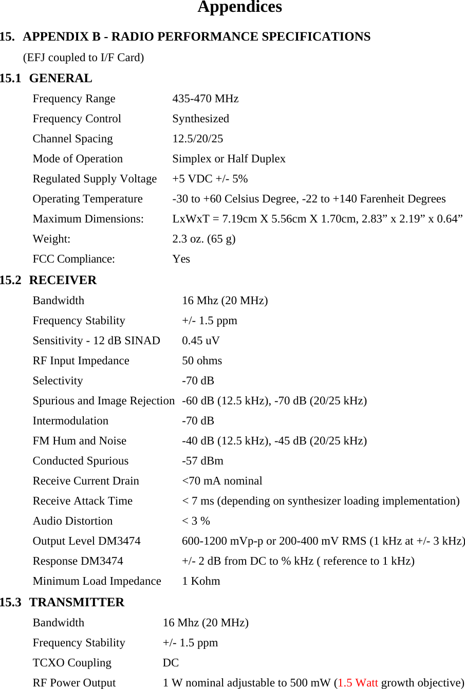 Appendices 15. APPENDIX B - RADIO PERFORMANCE SPECIFICATIONS  (EFJ coupled to I/F Card) 15.1 GENERAL Frequency Range  435-470 MHz Frequency Control  Synthesized Channel Spacing  12.5/20/25 Mode of Operation  Simplex or Half Duplex Regulated Supply Voltage  +5 VDC +/- 5% Operating Temperature  -30 to +60 Celsius Degree, -22 to +140 Farenheit Degrees Maximum Dimensions:  LxWxT = 7.19cm X 5.56cm X 1.70cm, 2.83” x 2.19” x 0.64” Weight:  2.3 oz. (65 g) FCC Compliance:  Yes 15.2 RECEIVER Bandwidth  16 Mhz (20 MHz) Frequency Stability  +/- 1.5 ppm Sensitivity - 12 dB SINAD  0.45 uV RF Input Impedance  50 ohms Selectivity -70 dB Spurious and Image Rejection  -60 dB (12.5 kHz), -70 dB (20/25 kHz) Intermodulation -70 dB FM Hum and Noise  -40 dB (12.5 kHz), -45 dB (20/25 kHz) Conducted Spurious  -57 dBm Receive Current Drain  &lt;70 mA nominal Receive Attack Time  &lt; 7 ms (depending on synthesizer loading implementation) Audio Distortion  &lt; 3 % Output Level DM3474  600-1200 mVp-p or 200-400 mV RMS (1 kHz at +/- 3 kHz) Response DM3474  +/- 2 dB from DC to % kHz ( reference to 1 kHz) Minimum Load Impedance  1 Kohm 15.3 TRANSMITTER Bandwidth  16 Mhz (20 MHz) Frequency Stability  +/- 1.5 ppm TCXO Coupling  DC RF Power Output  1 W nominal adjustable to 500 mW (1.5 Watt growth objective) 