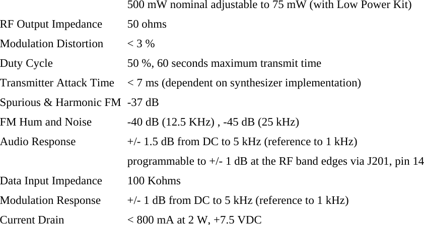   500 mW nominal adjustable to 75 mW (with Low Power Kit) RF Output Impedance  50 ohms Modulation Distortion  &lt; 3 % Duty Cycle  50 %, 60 seconds maximum transmit time Transmitter Attack Time  &lt; 7 ms (dependent on synthesizer implementation) Spurious &amp; Harmonic FM  -37 dB FM Hum and Noise  -40 dB (12.5 KHz) , -45 dB (25 kHz) Audio Response  +/- 1.5 dB from DC to 5 kHz (reference to 1 kHz)   programmable to +/- 1 dB at the RF band edges via J201, pin 14 Data Input Impedance  100 Kohms Modulation Response  +/- 1 dB from DC to 5 kHz (reference to 1 kHz) Current Drain  &lt; 800 mA at 2 W, +7.5 VDC  