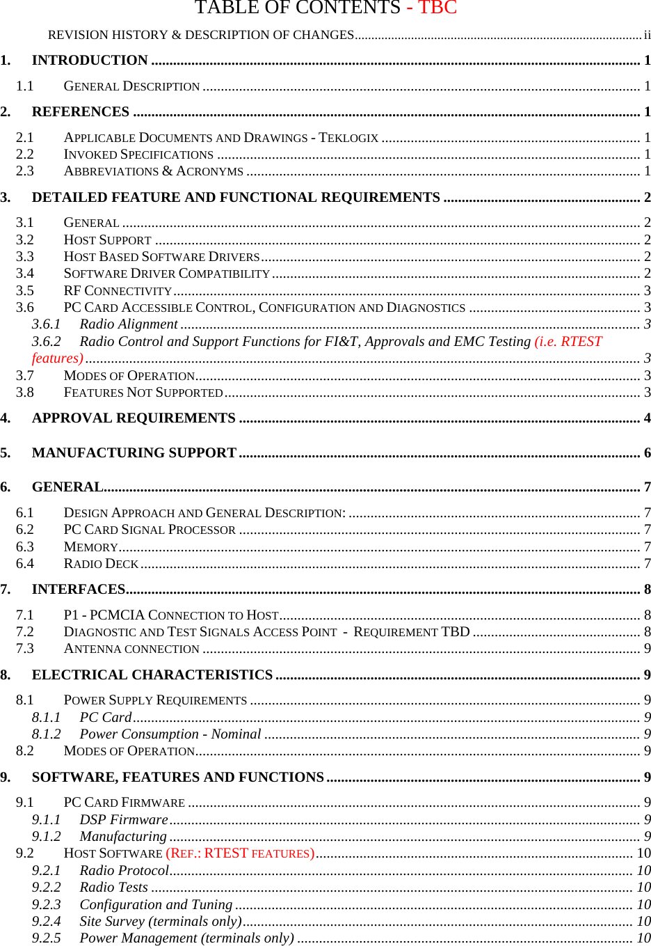 TABLE OF CONTENTS - TBC REVISION HISTORY &amp; DESCRIPTION OF CHANGES.......................................................................................ii 1. INTRODUCTION ...................................................................................................................................... 1 1.1 GENERAL DESCRIPTION........................................................................................................................ 1 2. REFERENCES ........................................................................................................................................... 1 2.1 APPLICABLE DOCUMENTS AND DRAWINGS - TEKLOGIX....................................................................... 1 2.2 INVOKED SPECIFICATIONS.................................................................................................................... 1 2.3 ABBREVIATIONS &amp; ACRONYMS............................................................................................................ 1 3. DETAILED FEATURE AND FUNCTIONAL REQUIREMENTS ...................................................... 2 3.1 GENERAL.............................................................................................................................................. 2 3.2 HOST SUPPORT..................................................................................................................................... 2 3.3 HOST BASED SOFTWARE DRIVERS........................................................................................................ 2 3.4 SOFTWARE DRIVER COMPATIBILITY..................................................................................................... 2 3.5 RF CONNECTIVITY................................................................................................................................3 3.6 PC CARD ACCESSIBLE CONTROL, CONFIGURATION AND DIAGNOSTICS............................................... 3 3.6.1 Radio Alignment .............................................................................................................................. 3 3.6.2 Radio Control and Support Functions for FI&amp;T, Approvals and EMC Testing (i.e. RTEST features)........................................................................................................................................................ 3 3.7 MODES OF OPERATION.......................................................................................................................... 3 3.8 FEATURES NOT SUPPORTED.................................................................................................................. 3 4. APPROVAL REQUIREMENTS .............................................................................................................. 4 5. MANUFACTURING SUPPORT.............................................................................................................. 6 6. GENERAL................................................................................................................................................... 7 6.1 DESIGN APPROACH AND GENERAL DESCRIPTION: ................................................................................ 7 6.2 PC CARD SIGNAL PROCESSOR.............................................................................................................. 7 6.3 MEMORY............................................................................................................................................... 7 6.4 RADIO DECK......................................................................................................................................... 7 7. INTERFACES............................................................................................................................................. 8 7.1 P1 - PCMCIA CONNECTION TO HOST................................................................................................... 8 7.2 DIAGNOSTIC AND TEST SIGNALS ACCESS POINT  -  REQUIREMENT TBD .............................................. 8 7.3 ANTENNA CONNECTION........................................................................................................................ 9 8. ELECTRICAL CHARACTERISTICS .................................................................................................... 9 8.1 POWER SUPPLY REQUIREMENTS........................................................................................................... 9 8.1.1 PC Card........................................................................................................................................... 9 8.1.2 Power Consumption - Nominal ....................................................................................................... 9 8.2 MODES OF OPERATION.......................................................................................................................... 9 9. SOFTWARE, FEATURES AND FUNCTIONS...................................................................................... 9 9.1 PC CARD FIRMWARE............................................................................................................................ 9 9.1.1 DSP Firmware................................................................................................................................. 9 9.1.2 Manufacturing ................................................................................................................................. 9 9.2 HOST SOFTWARE (REF.: RTEST FEATURES)....................................................................................... 10 9.2.1 Radio Protocol............................................................................................................................... 10 9.2.2 Radio Tests .................................................................................................................................... 10 9.2.3 Configuration and Tuning ............................................................................................................. 10 9.2.4 Site Survey (terminals only)........................................................................................................... 10 9.2.5 Power Management (terminals only) ............................................................................................ 10 