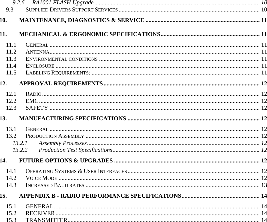 9.2.6 RA1001 FLASH Upgrade.............................................................................................................. 10 9.3 SUPPLIED DRIVERS SUPPORT SERVICES.............................................................................................. 10 10. MAINTENANCE, DIAGNOSTICS &amp; SERVICE ............................................................................ 11 11. MECHANICAL &amp; ERGONOMIC SPECIFICATIONS.................................................................. 11 11.1 GENERAL............................................................................................................................................ 11 11.2 ANTENNA............................................................................................................................................ 11 11.3 ENVIRONMENTAL CONDITIONS........................................................................................................... 11 11.4 ENCLOSURE........................................................................................................................................ 11 11.5 LABELING REQUIREMENTS: ................................................................................................................ 11 12. APPROVAL REQUIREMENTS........................................................................................................ 12 12.1 RADIO................................................................................................................................................. 12 12.2 EMC................................................................................................................................................... 12 12.3 SAFETY ............................................................................................................................................ 12 13. MANUFACTURING SPECIFICATIONS ........................................................................................ 12 13.1 GENERAL............................................................................................................................................ 12 13.2 PRODUCTION ASSEMBLY.................................................................................................................... 12 13.2.1 Assembly Processes................................................................................................................... 12 13.2.2 Production Test Specifications..................................................................................................12 14. FUTURE OPTIONS &amp; UPGRADES ................................................................................................. 12 14.1 OPERATING SYSTEMS &amp; USER INTERFACES........................................................................................ 12 14.2 VOICE MODE...................................................................................................................................... 12 14.3 INCREASED BAUD RATES.................................................................................................................... 13 15. APPENDIX B - RADIO PERFORMANCE SPECIFICATIONS.................................................... 14 15.1 GENERAL......................................................................................................................................... 14 15.2 RECEIVER........................................................................................................................................ 14 15.3 TRANSMITTER................................................................................................................................ 14    