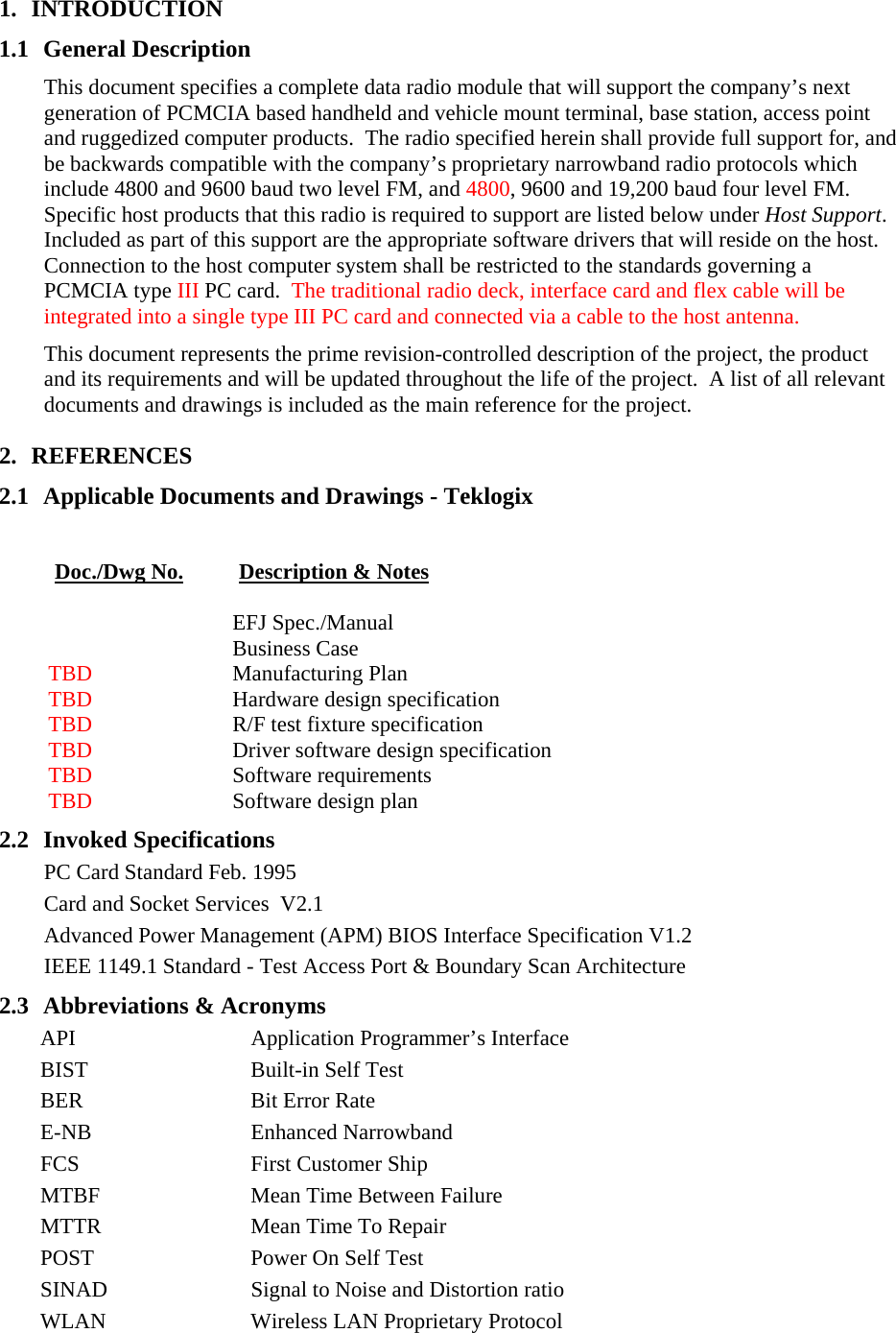 1. INTRODUCTION 1.1 General Description This document specifies a complete data radio module that will support the company’s next generation of PCMCIA based handheld and vehicle mount terminal, base station, access point and ruggedized computer products.  The radio specified herein shall provide full support for, and be backwards compatible with the company’s proprietary narrowband radio protocols which include 4800 and 9600 baud two level FM, and 4800, 9600 and 19,200 baud four level FM.  Specific host products that this radio is required to support are listed below under Host Support.  Included as part of this support are the appropriate software drivers that will reside on the host. Connection to the host computer system shall be restricted to the standards governing a PCMCIA type III PC card.  The traditional radio deck, interface card and flex cable will be integrated into a single type III PC card and connected via a cable to the host antenna. This document represents the prime revision-controlled description of the project, the product and its requirements and will be updated throughout the life of the project.  A list of all relevant documents and drawings is included as the main reference for the project.  2. REFERENCES 2.1 Applicable Documents and Drawings - Teklogix  Doc./Dwg No. Description &amp; Notes    EFJ Spec./Manual  Business Case TBD  Manufacturing Plan TBD  Hardware design specification TBD  R/F test fixture specification TBD  Driver software design specification TBD  Software requirements TBD  Software design plan 2.2 Invoked Specifications PC Card Standard Feb. 1995 Card and Socket Services  V2.1 Advanced Power Management (APM) BIOS Interface Specification V1.2 IEEE 1149.1 Standard - Test Access Port &amp; Boundary Scan Architecture 2.3 Abbreviations &amp; Acronyms API  Application Programmer’s Interface BIST  Built-in Self Test  BER  Bit Error Rate E-NB Enhanced Narrowband FCS  First Customer Ship MTBF  Mean Time Between Failure MTTR  Mean Time To Repair POST  Power On Self Test SINAD  Signal to Noise and Distortion ratio WLAN  Wireless LAN Proprietary Protocol  