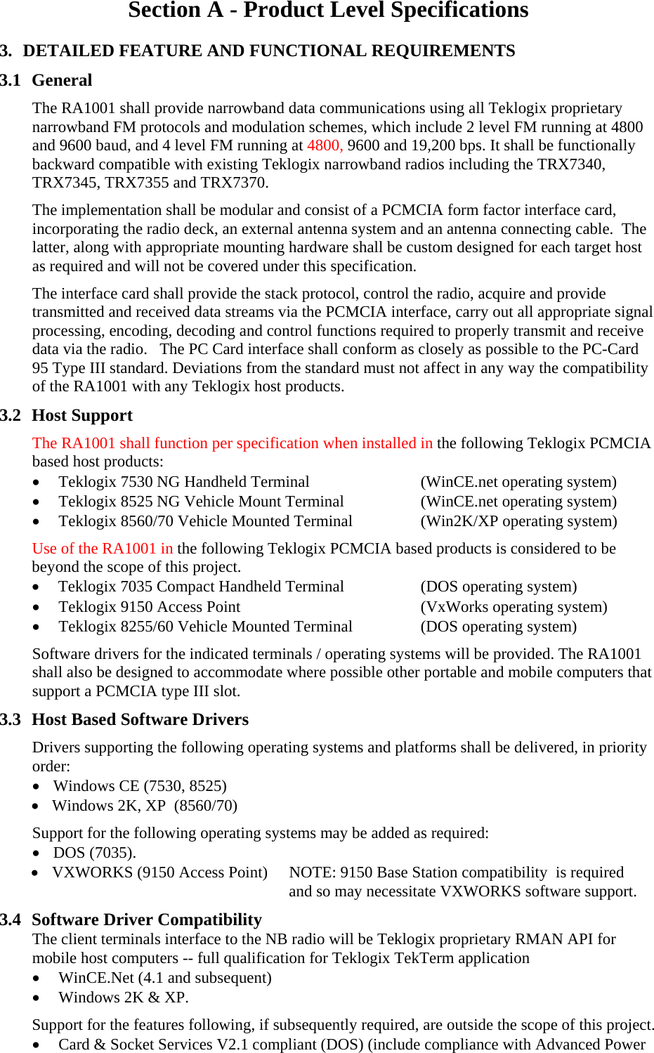 Section A - Product Level Specifications 3. DETAILED FEATURE AND FUNCTIONAL REQUIREMENTS 3.1 General The RA1001 shall provide narrowband data communications using all Teklogix proprietary narrowband FM protocols and modulation schemes, which include 2 level FM running at 4800 and 9600 baud, and 4 level FM running at 4800, 9600 and 19,200 bps. It shall be functionally  backward compatible with existing Teklogix narrowband radios including the TRX7340, TRX7345, TRX7355 and TRX7370. The implementation shall be modular and consist of a PCMCIA form factor interface card, incorporating the radio deck, an external antenna system and an antenna connecting cable.  The latter, along with appropriate mounting hardware shall be custom designed for each target host as required and will not be covered under this specification.  The interface card shall provide the stack protocol, control the radio, acquire and provide transmitted and received data streams via the PCMCIA interface, carry out all appropriate signal processing, encoding, decoding and control functions required to properly transmit and receive data via the radio.   The PC Card interface shall conform as closely as possible to the PC-Card 95 Type III standard. Deviations from the standard must not affect in any way the compatibility of the RA1001 with any Teklogix host products. 3.2 Host Support The RA1001 shall function per specification when installed in the following Teklogix PCMCIA based host products: • Teklogix 7530 NG Handheld Terminal  (WinCE.net operating system) • Teklogix 8525 NG Vehicle Mount Terminal  (WinCE.net operating system) • Teklogix 8560/70 Vehicle Mounted Terminal  (Win2K/XP operating system) Use of the RA1001 in the following Teklogix PCMCIA based products is considered to be beyond the scope of this project. • Teklogix 7035 Compact Handheld Terminal  (DOS operating system) • Teklogix 9150 Access Point  (VxWorks operating system) • Teklogix 8255/60 Vehicle Mounted Terminal  (DOS operating system) Software drivers for the indicated terminals / operating systems will be provided. The RA1001 shall also be designed to accommodate where possible other portable and mobile computers that support a PCMCIA type III slot.  3.3 Host Based Software Drivers Drivers supporting the following operating systems and platforms shall be delivered, in priority order: • Windows CE (7530, 8525) • Windows 2K, XP  (8560/70) Support for the following operating systems may be added as required: • DOS (7035). • VXWORKS (9150 Access Point)  NOTE: 9150 Base Station compatibility  is required      and so may necessitate VXWORKS software support. 3.4 Software Driver Compatibility The client terminals interface to the NB radio will be Teklogix proprietary RMAN API for mobile host computers -- full qualification for Teklogix TekTerm application • WinCE.Net (4.1 and subsequent) • Windows 2K &amp; XP. Support for the features following, if subsequently required, are outside the scope of this project. • Card &amp; Socket Services V2.1 compliant (DOS) (include compliance with Advanced Power 