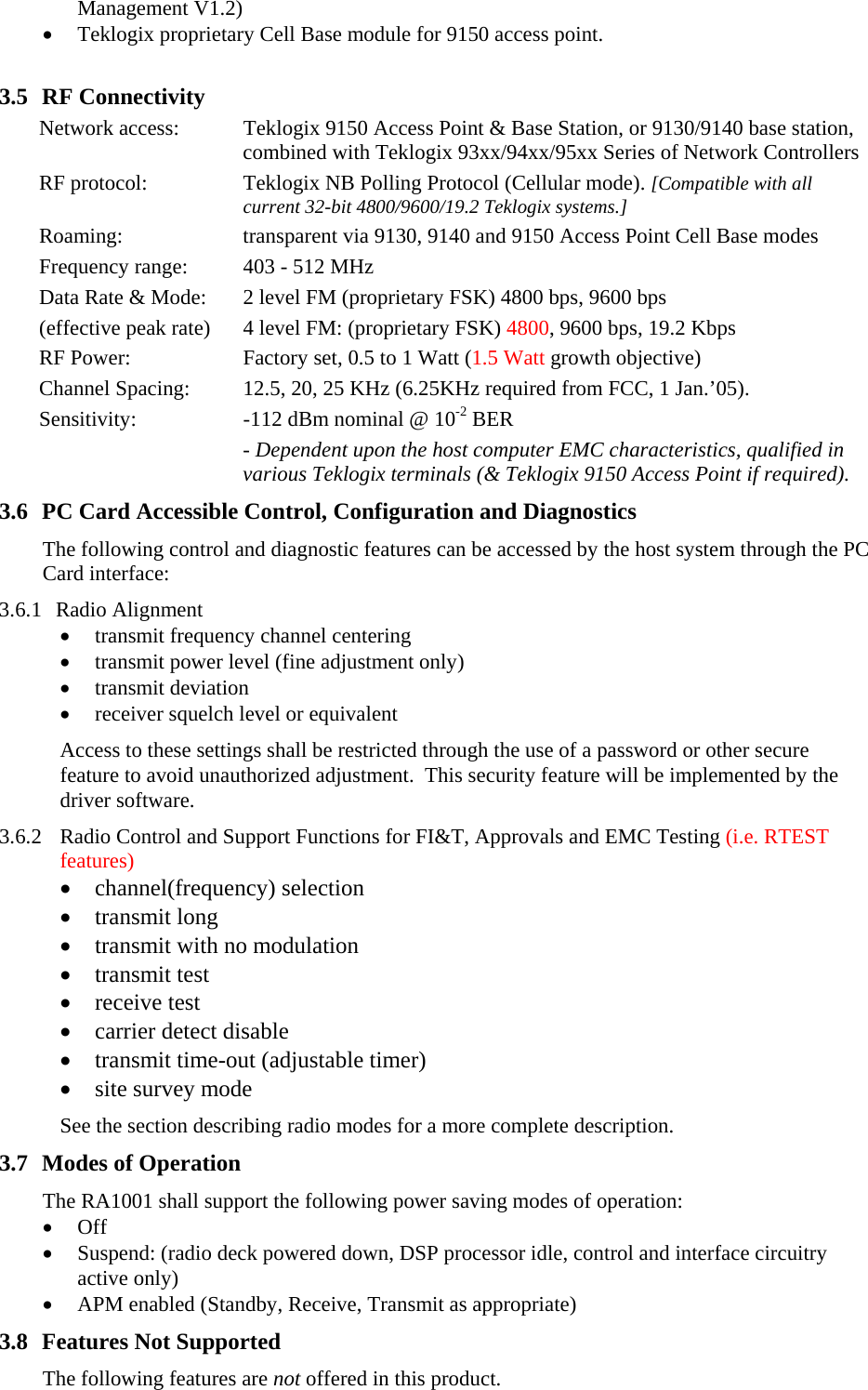 Management V1.2) • Teklogix proprietary Cell Base module for 9150 access point.  3.5 RF Connectivity Network access:  Teklogix 9150 Access Point &amp; Base Station, or 9130/9140 base station, combined with Teklogix 93xx/94xx/95xx Series of Network Controllers RF protocol:  Teklogix NB Polling Protocol (Cellular mode). [Compatible with all current 32-bit 4800/9600/19.2 Teklogix systems.] Roaming:  transparent via 9130, 9140 and 9150 Access Point Cell Base modes Frequency range:  403 - 512 MHz Data Rate &amp; Mode:  2 level FM (proprietary FSK) 4800 bps, 9600 bps  (effective peak rate)  4 level FM: (proprietary FSK) 4800, 9600 bps, 19.2 Kbps RF Power:  Factory set, 0.5 to 1 Watt (1.5 Watt growth objective) Channel Spacing:  12.5, 20, 25 KHz (6.25KHz required from FCC, 1 Jan.’05). Sensitivity:  -112 dBm nominal @ 10-2 BER  - Dependent upon the host computer EMC characteristics, qualified in various Teklogix terminals (&amp; Teklogix 9150 Access Point if required). 3.6 PC Card Accessible Control, Configuration and Diagnostics The following control and diagnostic features can be accessed by the host system through the PC Card interface:  3.6.1 Radio Alignment • transmit frequency channel centering • transmit power level (fine adjustment only) • transmit deviation • receiver squelch level or equivalent Access to these settings shall be restricted through the use of a password or other secure feature to avoid unauthorized adjustment.  This security feature will be implemented by the driver software. 3.6.2 Radio Control and Support Functions for FI&amp;T, Approvals and EMC Testing (i.e. RTEST features) • channel(frequency) selection • transmit long • transmit with no modulation • transmit test • receive test • carrier detect disable • transmit time-out (adjustable timer) • site survey mode See the section describing radio modes for a more complete description. 3.7 Modes of Operation The RA1001 shall support the following power saving modes of operation: • Off • Suspend: (radio deck powered down, DSP processor idle, control and interface circuitry active only) • APM enabled (Standby, Receive, Transmit as appropriate) 3.8 Features Not Supported The following features are not offered in this product. 