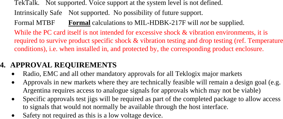 TekTalk.  Not supported. Voice support at the system level is not defined. Intrinsically Safe  Not supported.  No possibility of future support.  Formal MTBF   Formal calculations to MIL-HDBK-217F will not be supplied. While the PC card itself is not intended for excessive shock &amp; vibration environments, it is required to survive product specific shock &amp; vibration testing and drop testing (ref. Temperature conditions), i.e. when installed in, and protected by, the corresponding product enclosure. 4. APPROVAL REQUIREMENTS • Radio, EMC and all other mandatory approvals for all Teklogix major markets • Approvals in new markets where they are technically feasible will remain a design goal (e.g. Argentina requires access to analogue signals for approvals which may not be viable) • Specific approvals test jigs will be required as part of the completed package to allow access to signals that would not normally be available through the host interface.   • Safety not required as this is a low voltage device. 