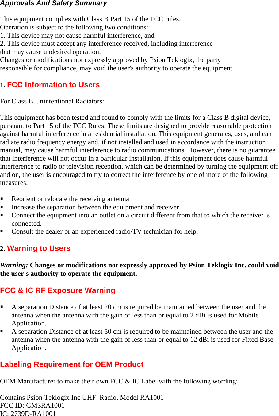  Approvals And Safety Summary  This equipment complies with Class B Part 15 of the FCC rules. Operation is subject to the following two conditions: 1. This device may not cause harmful interference, and 2. This device must accept any interference received, including interference that may cause undesired operation. Changes or modifications not expressly approved by Psion Teklogix, the party responsible for compliance, may void the user&apos;s authority to operate the equipment.  1. FCC Information to Users  For Class B Unintentional Radiators:  This equipment has been tested and found to comply with the limits for a Class B digital device, pursuant to Part 15 of the FCC Rules. These limits are designed to provide reasonable protection against harmful interference in a residential installation. This equipment generates, uses, and can radiate radio frequency energy and, if not installed and used in accordance with the instruction manual, may cause harmful interference to radio communications. However, there is no guarantee that interference will not occur in a particular installation. If this equipment does cause harmful interference to radio or television reception, which can be determined by turning the equipment off and on, the user is encouraged to try to correct the interference by one of more of the following measures:   Reorient or relocate the receiving antenna  Increase the separation between the equipment and receiver  Connect the equipment into an outlet on a circuit different from that to which the receiver is connected.  Consult the dealer or an experienced radio/TV technician for help.  2. Warning to Users  Warning: Changes or modifications not expressly approved by Psion Teklogix Inc. could void the user&apos;s authority to operate the equipment.  FCC &amp; IC RF Exposure Warning    A separation Distance of at least 20 cm is required be maintained between the user and the antenna when the antenna with the gain of less than or equal to 2 dBi is used for Mobile Application.  A separation Distance of at least 50 cm is required to be maintained between the user and the antenna when the antenna with the gain of less than or equal to 12 dBi is used for Fixed Base Application.  Labeling Requirement for OEM Product  OEM Manufacturer to make their own FCC &amp; IC Label with the following wording:   Contains Psion Teklogix Inc UHF  Radio, Model RA1001 FCC ID: GM3RA1001 IC: 2739D-RA1001 