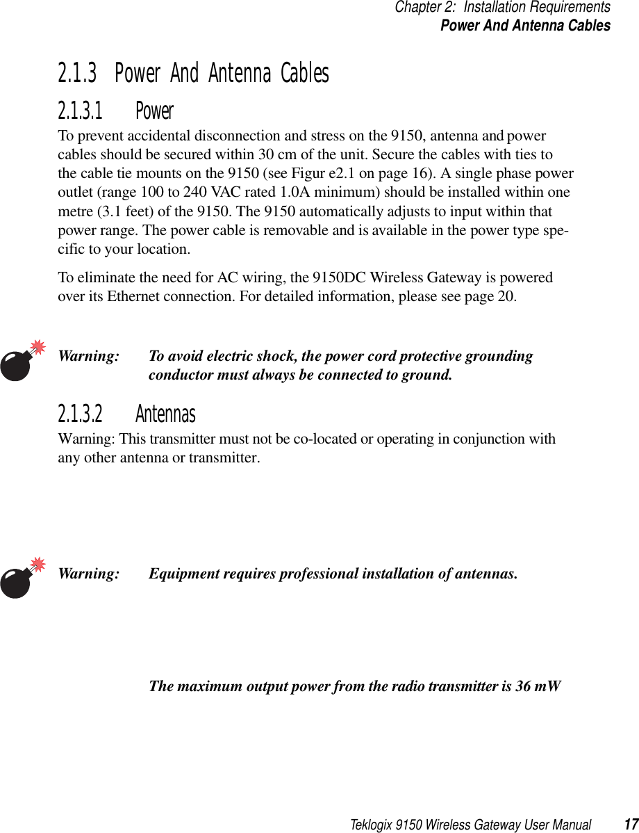 Teklogix 9150 Wireless Gateway User Manual 17Chapter 2: Installation RequirementsPower And Antenna Cables2.1.3  Power And Antenna Cables2.1.3.1 PowerTo prevent accidental disconnection and stress on the 9150, antenna and power cables should be secured within 30 cm of the unit. Secure the cables with ties to the cable tie mounts on the 9150 (see Figur e2.1 on page 16). A single phase power outlet (range 100 to 240 VAC rated 1.0A minimum) should be installed within one metre (3.1 feet) of the 9150. The 9150 automatically adjusts to input within that power range. The power cable is removable and is available in the power type spe-cific to your location.To eliminate the need for AC wiring, the 9150DC Wireless Gateway is powered over its Ethernet connection. For detailed information, please see page 20.Warning: To avoid electric shock, the power cord protective grounding conductor must always be connected to ground.2.1.3.2 AntennasWarning: This transmitter must not be co-located or operating in conjunction withany other antenna or transmitter.Warning: Equipment requires professional installation of antennas.  The maximum output power from the radio transmitter is 36 mW 