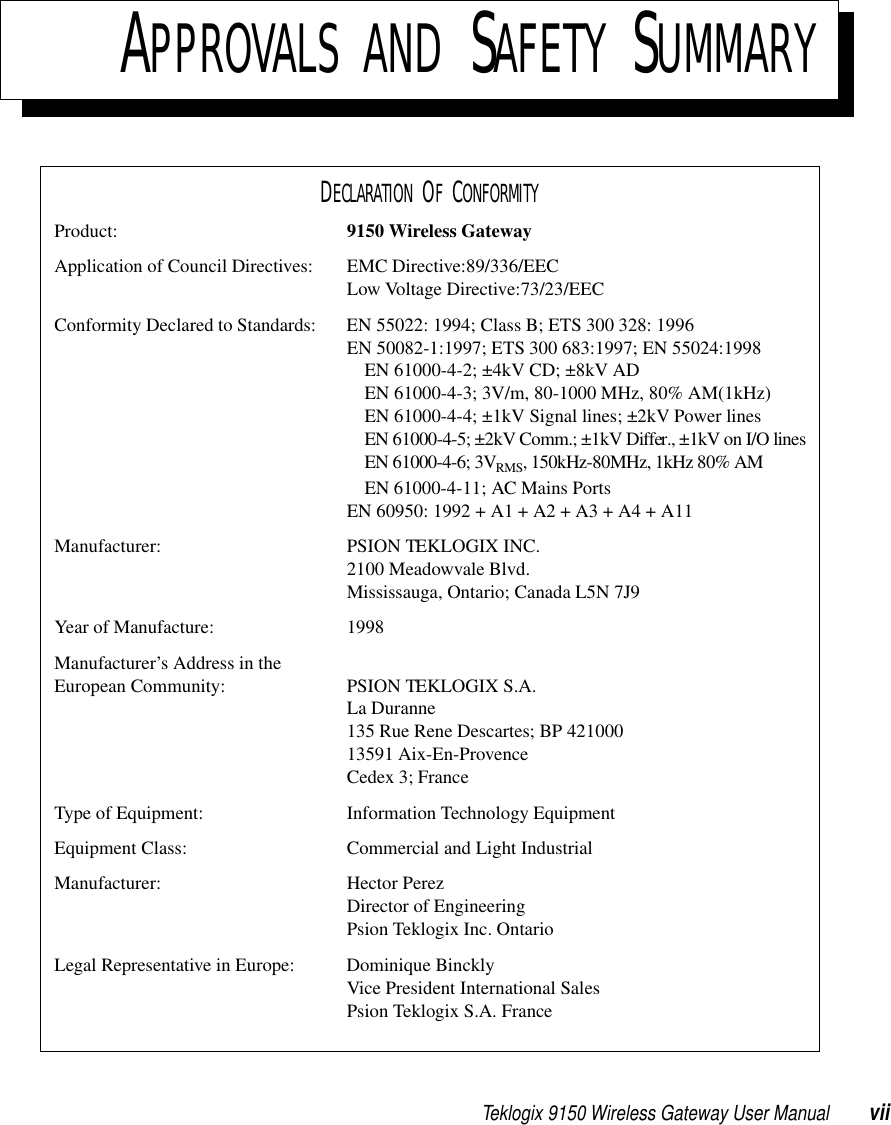 Teklogix 9150 Wireless Gateway User Manual viiAPPROVALS AND SAFETY SUMMARYDECLARATION OF CONFORMITYProduct: 9150 Wireless GatewayApplication of Council Directives: EMC Directive:89/336/EECLow Voltage Directive:73/23/EECConformity Declared to Standards:  EN 55022: 1994; Class B; ETS 300 328: 1996EN 50082-1:1997; ETS 300 683:1997; EN 55024:1998EN 61000-4-2; ±4kV CD; ±8kV ADEN 61000-4-3; 3V/m, 80-1000 MHz, 80% AM(1kHz)EN 61000-4-4; ±1kV Signal lines; ±2kV Power linesEN 61000-4-5; ±2kV Comm.; ±1kV Differ., ±1kV on I/O linesEN 61000-4-6; 3VRMS, 150kHz-80MHz, 1kHz 80% AMEN 61000-4-11; AC Mains PortsEN 60950: 1992 + A1 + A2 + A3 + A4 + A11Manufacturer: PSION TEKLOGIX INC.2100 Meadowvale Blvd.Mississauga, Ontario; Canada L5N 7J9Year of Manufacture: 1998Manufacturer’s Address in the European Community: PSION TEKLOGIX S.A.La Duranne135 Rue Rene Descartes; BP 42100013591 Aix-En-ProvenceCedex 3; FranceType of Equipment: Information Technology EquipmentEquipment Class: Commercial and Light IndustrialManufacturer: Hector PerezDirector of EngineeringPsion Teklogix Inc. OntarioLegal Representative in Europe: Dominique BincklyVice President International SalesPsion Teklogix S.A. France