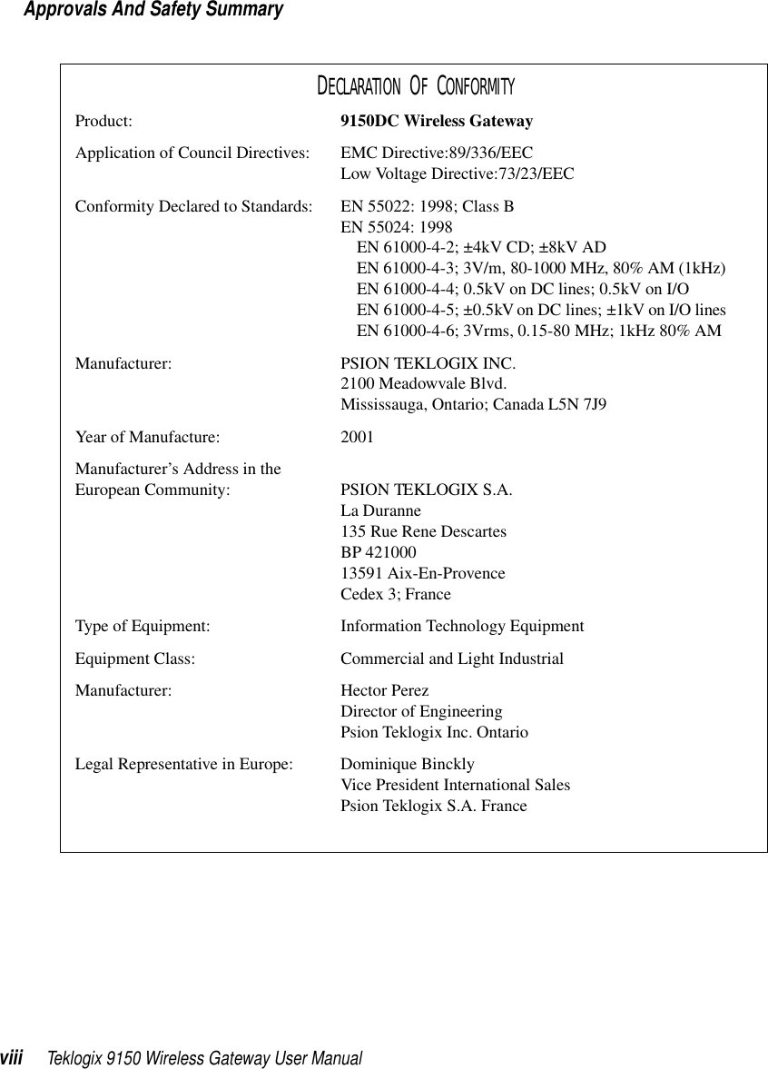 Approvals And Safety Summaryviii Teklogix 9150 Wireless Gateway User ManualDECLARATION OF CONFORMITYProduct: 9150DC Wireless GatewayApplication of Council Directives: EMC Directive:89/336/EECLow Voltage Directive:73/23/EECConformity Declared to Standards:  EN 55022: 1998; Class BEN 55024: 1998EN 61000-4-2; ±4kV CD; ±8kV ADEN 61000-4-3; 3V/m, 80-1000 MHz, 80% AM (1kHz)EN 61000-4-4; 0.5kV on DC lines; 0.5kV on I/OEN 61000-4-5; ±0.5kV on DC lines; ±1kV on I/O linesEN 61000-4-6; 3Vrms, 0.15-80 MHz; 1kHz 80% AMManufacturer: PSION TEKLOGIX INC.2100 Meadowvale Blvd.Mississauga, Ontario; Canada L5N 7J9Year of Manufacture: 2001Manufacturer’s Address in the European Community: PSION TEKLOGIX S.A.La Duranne135 Rue Rene DescartesBP 42100013591 Aix-En-ProvenceCedex 3; FranceType of Equipment: Information Technology EquipmentEquipment Class: Commercial and Light IndustrialManufacturer: Hector PerezDirector of EngineeringPsion Teklogix Inc. OntarioLegal Representative in Europe: Dominique BincklyVice President International SalesPsion Teklogix S.A. France