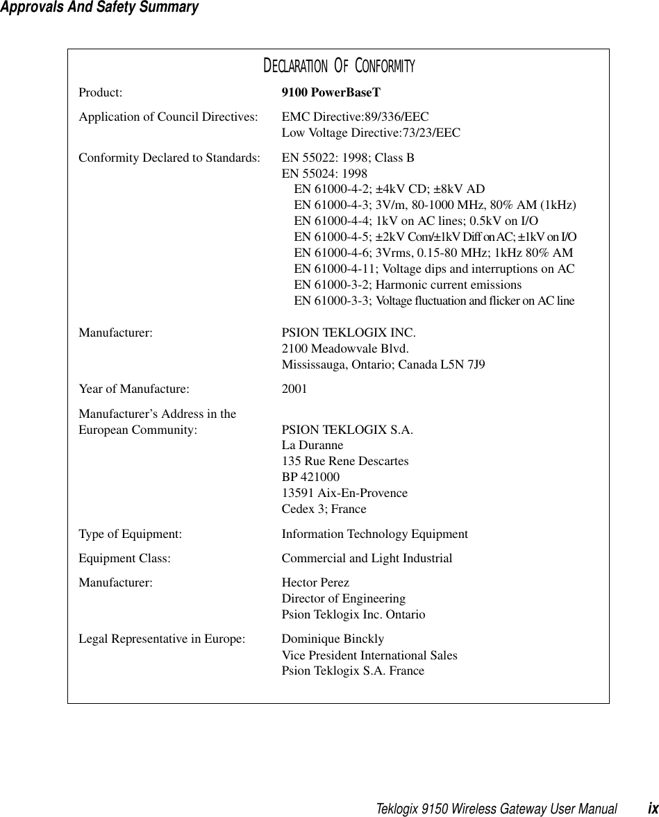 Teklogix 9150 Wireless Gateway User Manual ixApprovals And Safety SummaryDECLARATION OF CONFORMITYProduct: 9100 PowerBaseTApplication of Council Directives: EMC Directive:89/336/EECLow Voltage Directive:73/23/EECConformity Declared to Standards:  EN 55022: 1998; Class BEN 55024: 1998EN 61000-4-2; ±4kV CD; ±8kV ADEN 61000-4-3; 3V/m, 80-1000 MHz, 80% AM (1kHz)EN 61000-4-4; 1kV on AC lines; 0.5kV on I/OEN 61000-4-5; ±2kV Com/±1kV Diff on AC; ±1kV on I/OEN 61000-4-6; 3Vrms, 0.15-80 MHz; 1kHz 80% AMEN 61000-4-11; Voltage dips and interruptions on ACEN 61000-3-2; Harmonic current emissionsEN 61000-3-3; Voltage fluctuation and flicker on AC lineManufacturer: PSION TEKLOGIX INC.2100 Meadowvale Blvd.Mississauga, Ontario; Canada L5N 7J9Year of Manufacture: 2001Manufacturer’s Address in the European Community: PSION TEKLOGIX S.A.La Duranne135 Rue Rene DescartesBP 42100013591 Aix-En-ProvenceCedex 3; FranceType of Equipment: Information Technology EquipmentEquipment Class: Commercial and Light IndustrialManufacturer: Hector PerezDirector of EngineeringPsion Teklogix Inc. OntarioLegal Representative in Europe: Dominique BincklyVice President International SalesPsion Teklogix S.A. France