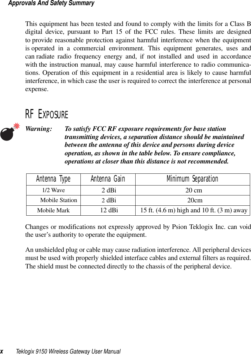Approvals And Safety SummaryxTeklogix 9150 Wireless Gateway User ManualThis equipment has been tested and found to comply with the limits for a Class Bdigital device, pursuant to Part 15 of the FCC rules. These limits are designedto provide reasonable protection against harmful interference when the equipmentis operated in a commercial environment. This equipment generates, uses andcan radiate radio frequency energy and, if not installed and used in accordancewith the instruction manual, may cause harmful interference to radio communica-tions. Operation of this equipment in a residential area is likely to cause harmfulinterference, in which case the user is required to correct the interference at personalexpense. RF EXPOSUREWarning: To satisfy FCC RF exposure requirements for base station transmitting devices, a separation distance should be maintained between the antenna of this device and persons during device operation, as shown in the table below. To ensure compliance, operations at closer than this distance is not recommended.Changes or modifications not expressly approved by Psion Teklogix Inc. can voidthe user’s authority to operate the equipment.An unshielded plug or cable may cause radiation interference. All peripheral devicesmust be used with properly shielded interface cables and external filters as required.The shield must be connected directly to the chassis of the peripheral device.Antenna Type Antenna Gain Minimum Separation1/2 Wave 2 dBi 20 cmMobile Station                 2 dBi   20cm  Mobile Mark 12 dBi 15 ft. (4.6 m) high and 10 ft. (3 m) away