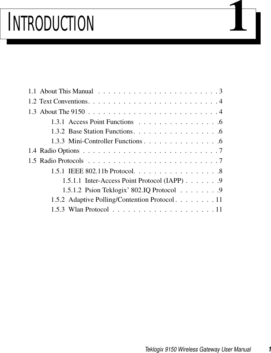 Teklogix 9150 Wireless Gateway User Manual 1INTRODUCTION 11.1  About This Manual ........................31.2  Text Conventions..........................41.3  About The 9150 . .........................41.3.1  Access Point Functions . . . . . . . . . . . . . . . .61.3.2  Base Station Functions. . . . . . . . . . . . . . . . .61.3.3  Mini-Controller Functions . . . . . . . . . . . . . . .61.4  Radio Options . . .........................71.5  Radio Protocols . .........................71.5.1  IEEE 802.11b Protocol. . . . . . . . . . . . . . . . .81.5.1.1  Inter-Access Point Protocol (IAPP) . . . . . . .91.5.1.2  Psion Teklogix’ 802.IQ Protocol . . . . . . . .91.5.2  Adaptive Polling/Contention Protocol. . . . . . . . 111.5.3  Wlan Protocol....................11