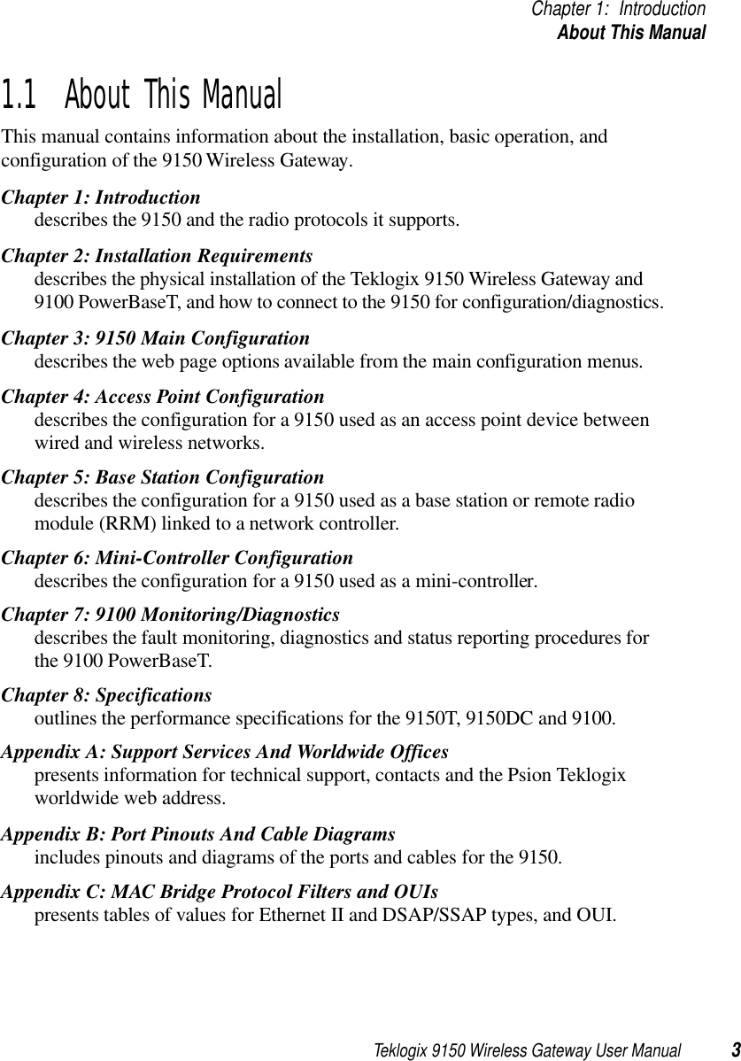 Teklogix 9150 Wireless Gateway User Manual 3Chapter 1: IntroductionAbout This Manual1.1  About This ManualThis manual contains information about the installation, basic operation, and configuration of the 9150 Wireless Gateway. Chapter 1: Introductiondescribes the 9150 and the radio protocols it supports.Chapter 2: Installation Requirementsdescribes the physical installation of the Teklogix 9150 Wireless Gateway and 9100 PowerBaseT, and how to connect to the 9150 for configuration/diagnostics.Chapter 3: 9150 Main Configurationdescribes the web page options available from the main configuration menus.Chapter 4: Access Point Configurationdescribes the configuration for a 9150 used as an access point device between wired and wireless networks.Chapter 5: Base Station Configurationdescribes the configuration for a 9150 used as a base station or remote radio module (RRM) linked to a network controller.Chapter 6: Mini-Controller Configurationdescribes the configuration for a 9150 used as a mini-controller.Chapter 7: 9100 Monitoring/Diagnosticsdescribes the fault monitoring, diagnostics and status reporting procedures for the 9100 PowerBaseT.Chapter 8: Specificationsoutlines the performance specifications for the 9150T, 9150DC and 9100.Appendix A: Support Services And Worldwide Officespresents information for technical support, contacts and the Psion Teklogix worldwide web address.Appendix B: Port Pinouts And Cable Diagramsincludes pinouts and diagrams of the ports and cables for the 9150.Appendix C: MAC Bridge Protocol Filters and OUIspresents tables of values for Ethernet II and DSAP/SSAP types, and OUI.