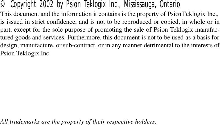 © Copyright 2002 by Psion Teklogix Inc., Mississauga, OntarioThis document and the information it contains is the property of Psion Teklogix Inc.,is issued in strict confidence, and is not to be reproduced or copied, in whole or inpart, except for the sole purpose of promoting the sale of Psion Teklogix manufac-tured goods and services. Furthermore, this document is not to be used as a basis fordesign, manufacture, or sub-contract, or in any manner detrimental to the interests ofPsion Teklogix Inc.All trademarks are the property of their respective holders.