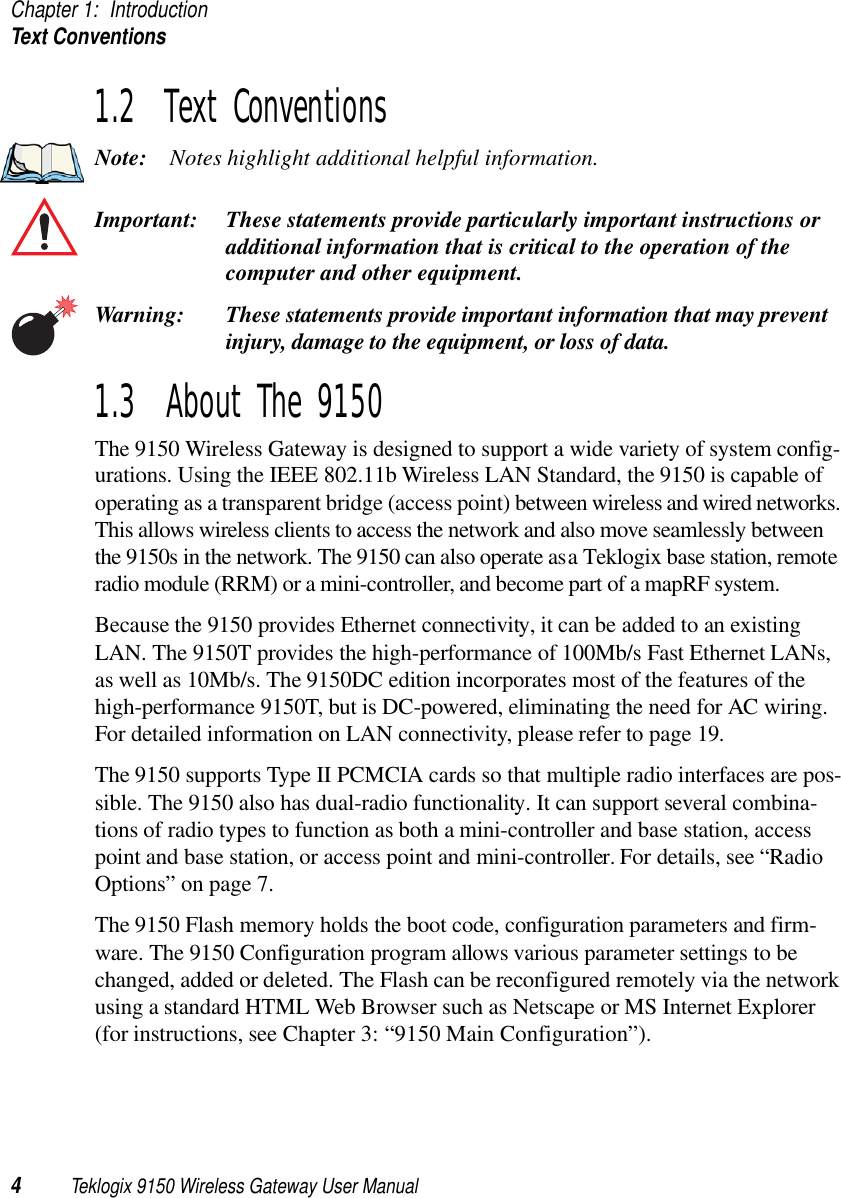 Chapter 1: IntroductionText Conventions4Teklogix 9150 Wireless Gateway User Manual1.2  Text ConventionsNote: Notes highlight additional helpful information.Important: These statements provide particularly important instructions or additional information that is critical to the operation of the computer and other equipment.Warning: These statements provide important information that may prevent injury, damage to the equipment, or loss of data.1.3  About The 9150The 9150 Wireless Gateway is designed to support a wide variety of system config-urations. Using the IEEE 802.11b Wireless LAN Standard, the 9150 is capable of operating as a transparent bridge (access point) between wireless and wired networks. This allows wireless clients to access the network and also move seamlessly between the 9150s in the network. The 9150 can also operate as a Teklogix base station, remote radio module (RRM) or a mini-controller, and become part of a mapRF system. Because the 9150 provides Ethernet connectivity, it can be added to an existing LAN. The 9150T provides the high-performance of 100Mb/s Fast Ethernet LANs, as well as 10Mb/s. The 9150DC edition incorporates most of the features of the high-performance 9150T, but is DC-powered, eliminating the need for AC wiring. For detailed information on LAN connectivity, please refer to page 19.The 9150 supports Type II PCMCIA cards so that multiple radio interfaces are pos-sible. The 9150 also has dual-radio functionality. It can support several combina-tions of radio types to function as both a mini-controller and base station, access point and base station, or access point and mini-controller. For details, see “Radio Options” on page 7. The 9150 Flash memory holds the boot code, configuration parameters and firm-ware. The 9150 Configuration program allows various parameter settings to be changed, added or deleted. The Flash can be reconfigured remotely via the network using a standard HTML Web Browser such as Netscape or MS Internet Explorer (for instructions, see Chapter 3: “9150 Main Configuration”).